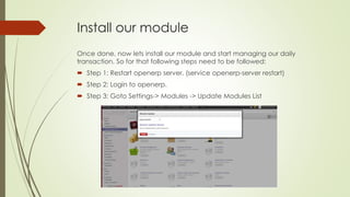 Install our module
Once done, now lets install our module and start managing our daily
transaction. So for that following steps need to be followed:
 Step 1: Restart openerp server. (service openerp-server restart)
 Step 2: Login to openerp.
 Step 3: Goto Settings-> Modules -> Update Modules List
 