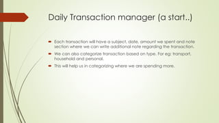 Daily Transaction manager (a start..)
 Each transaction will have a subject, date, amount we spent and note
section where we can write additional note regarding the transaction.
 We can also categorize transaction based on type. For eg: transport,
household and personal.
 This will help us in categorizing where we are spending more.
 