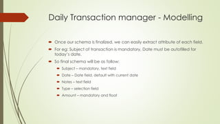 Daily Transaction manager - Modelling
 Once our schema is finalized, we can easily extract attribute of each field.
 For eg: Subject of transaction is mandatory, Date must be autofilled for
today’s date.
 So final schema will be as follow:
 Subject – mandatory, text field
 Date – Date field, default with current date
 Notes – text field
 Type – selection field
 Amount – mandatory and float
 