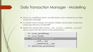 Daily Transaction Manager - Modelling
 Once our modelling is done, we will create a new module for our Daily
Transaction Manager
 To create a new module, first create a folder named daily_transaction
inside app directory of OpenERP
 Inside that create 2 files named __init__.py and __openerp__.py (we’ll
discuss about the files further in the presentation)
 