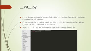 __init__.py
 In this file we’ve to write name of all folder and python files which are to be
compiled for this module.
 If any python file or a directory is not listed in this file, then those files will be
ignored which could result in fatal error
 So in our __init__.py we’ve imported our daily_transaction.py file.
 