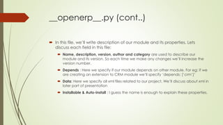 __openerp__.py (cont..)
 In this file, we’ll write description of our module and its properties. Lets
discuss each field in this file:
 Name, description, version, author and category are used to describe our
module and its version. So each time we make any changes we’ll increase the
version number.
 Depends : Here we specify if our module depends on other module. For eg: if we
are creating an extension to CRM module we’ll specify ‘depends: [‘crm’]’
 Data: Here we specify all xml files related to our project. We’ll discuss about xml in
later part of presentation
 Installable & Auto-install : I guess the name is enough to explain these properties.
 
