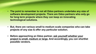 • The point to remember is not all Odoo partners undertake any size of
software development projects. There are Odoo partners who only go
for long term projects where they can keep on innovating
technological solutions.
• But, there are various small to medium scale companies who can take
projects of any size & offer any particular solution.
• Before approaching an Odoo partner, ask yourself whether your
project is small, medium or large. And accordingly, you can shortlist
possible vendors.
 