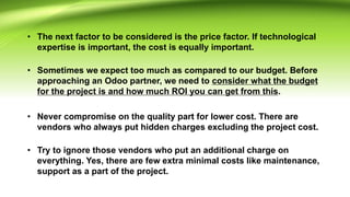 • The next factor to be considered is the price factor. If technological
expertise is important, the cost is equally important.
• Sometimes we expect too much as compared to our budget. Before
approaching an Odoo partner, we need to consider what the budget
for the project is and how much ROI you can get from this.
• Never compromise on the quality part for lower cost. There are
vendors who always put hidden charges excluding the project cost.
• Try to ignore those vendors who put an additional charge on
everything. Yes, there are few extra minimal costs like maintenance,
support as a part of the project.
 
