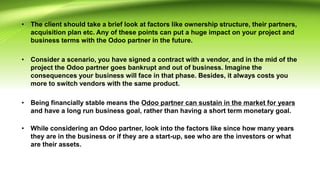• The client should take a brief look at factors like ownership structure, their partners,
acquisition plan etc. Any of these points can put a huge impact on your project and
business terms with the Odoo partner in the future.
• Consider a scenario, you have signed a contract with a vendor, and in the mid of the
project the Odoo partner goes bankrupt and out of business. Imagine the
consequences your business will face in that phase. Besides, it always costs you
more to switch vendors with the same product.
• Being financially stable means the Odoo partner can sustain in the market for years
and have a long run business goal, rather than having a short term monetary goal.
• While considering an Odoo partner, look into the factors like since how many years
they are in the business or if they are a start-up, see who are the investors or what
are their assets.
 