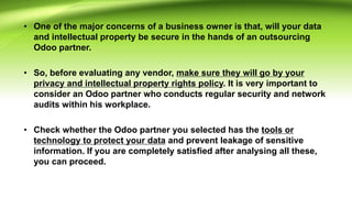 • One of the major concerns of a business owner is that, will your data
and intellectual property be secure in the hands of an outsourcing
Odoo partner.
• So, before evaluating any vendor, make sure they will go by your
privacy and intellectual property rights policy. It is very important to
consider an Odoo partner who conducts regular security and network
audits within his workplace.
• Check whether the Odoo partner you selected has the tools or
technology to protect your data and prevent leakage of sensitive
information. If you are completely satisfied after analysing all these,
you can proceed.
 