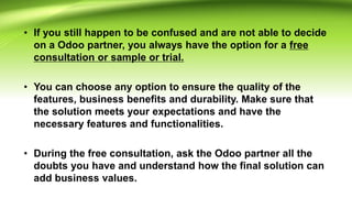 • If you still happen to be confused and are not able to decide
on a Odoo partner, you always have the option for a free
consultation or sample or trial.
• You can choose any option to ensure the quality of the
features, business benefits and durability. Make sure that
the solution meets your expectations and have the
necessary features and functionalities.
• During the free consultation, ask the Odoo partner all the
doubts you have and understand how the final solution can
add business values.
 