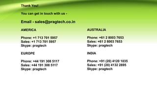 Thank You!
You can get in touch with us -
Email - sales@pragtech.co.in
AMERICA
Phone: +1 713 701 5957
Sales: +1 713 701 5957
Skype: pragtech
EUROPE
Phone: +44 191 308 5117
Sales: +44 191 308 5117
Skype: pragtech
AUSTRALIA
Phone: +61 2 8003 7653
Sales: +61 2 8003 7653
Skype: pragtech
INDIA
Phone: +91 (20) 4120 1035
Sales: +91 (20) 4132 2895
Skype: pragtech
 