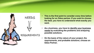 • This is the first point to consider every time before
looking for an Odoo partner. If you want to choose
the best, you have to understand what exactly you
want.
• As a business, you have to identify your business
needs by evaluating the problems and analysing
possible solutions.
• On the basis of the nature of your project, the
requirements, and probable solutions, choose an
Odoo Partner.
 
