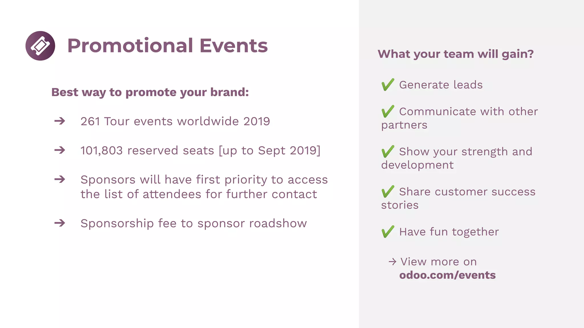 Best way to promote your brand:
➔ 261 Tour events worldwide 2019
➔ 101,803 reserved seats [up to Sept 2019]
➔ Sponsors will have ﬁrst priority to access
the list of attendees for further contact
➔ Sponsorship fee to sponsor roadshow
→ View more on
odoo.com/events
Promotional Events What your team will gain?
✔ Generate leads
✔ Communicate with other
partners
✔ Show your strength and
development
✔ Share customer success
stories
✔ Have fun together
 