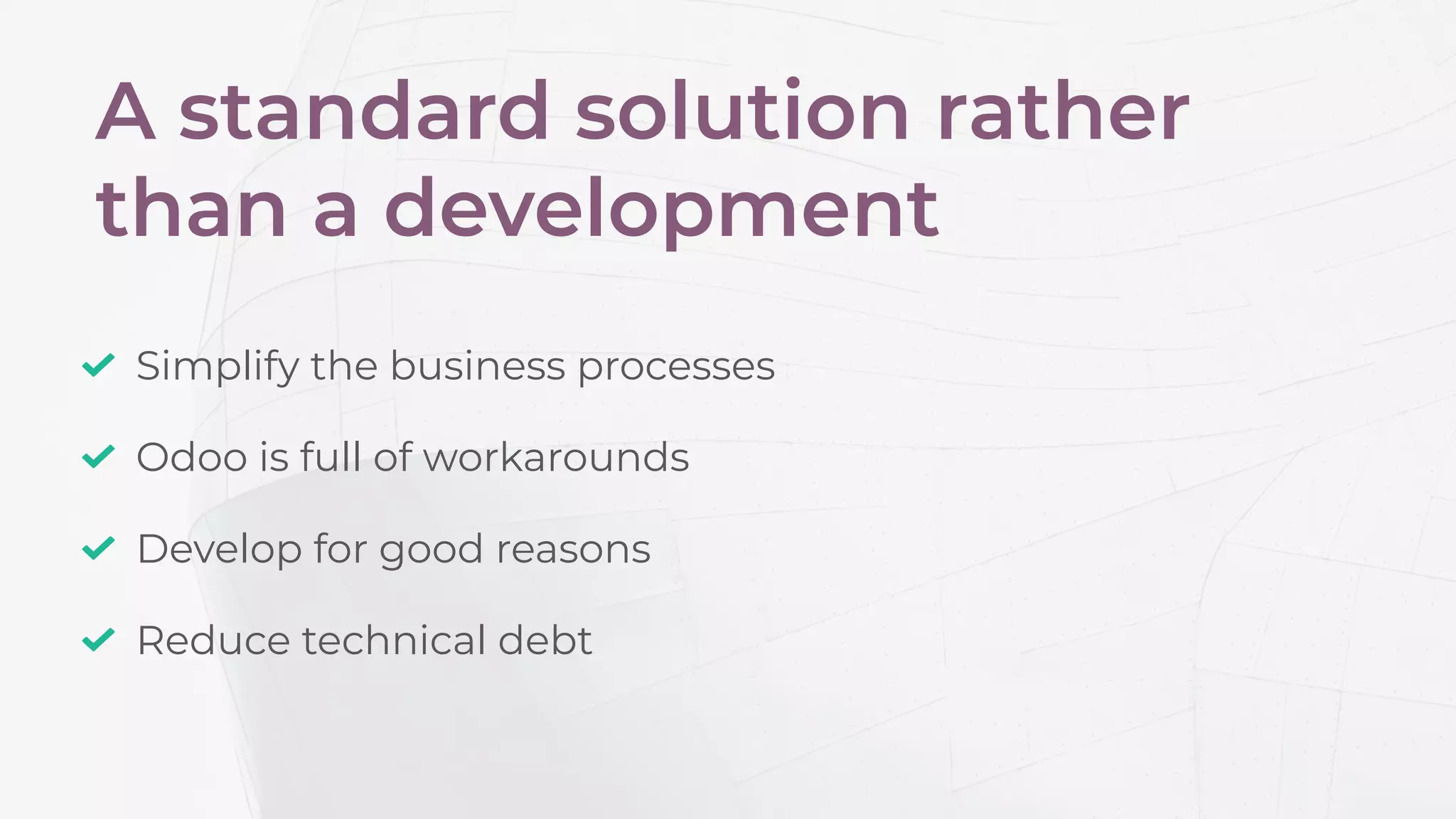 A standard solution rather
than a development
Develop for good reasons
Simplify the business processes
Odoo is full of workarounds
Reduce technical debt
 
