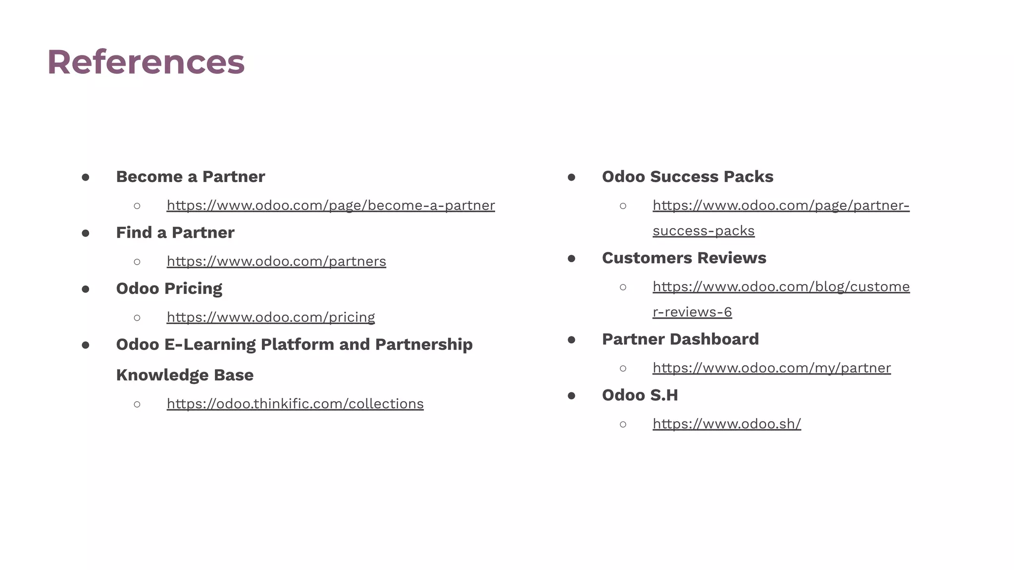 References
● Become a Partner
○ https://www.odoo.com/page/become-a-partner
● Find a Partner
○ https://www.odoo.com/partners
● Odoo Pricing
○ https://www.odoo.com/pricing
● Odoo E-Learning Platform and Partnership
Knowledge Base
○ https://odoo.thinkiﬁc.com/collections
● Odoo Success Packs
○ https://www.odoo.com/page/partner-
success-packs
● Customers Reviews
○ https://www.odoo.com/blog/custome
r-reviews-6
● Partner Dashboard
○ https://www.odoo.com/my/partner
● Odoo S.H
○ https://www.odoo.sh/
 