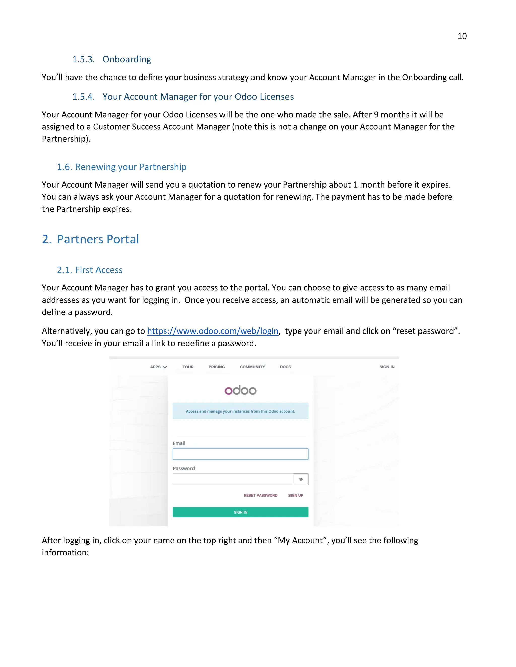 10
1.5.3. Onboarding
You’ll have the chance to define your business strategy and know your Account Manager in the Onboarding call.
1.5.4. Your Account Manager for your Odoo Licenses
Your Account Manager for your Odoo Licenses will be the one who made the sale. After 9 months it will be
assigned to a Customer Success Account Manager (note this is not a change on your Account Manager for the
Partnership).
1.6. Renewing your Partnership
Your Account Manager will send you a quotation to renew your Partnership about 1 month before it expires.
You can always ask your Account Manager for a quotation for renewing. The payment has to be made before
the Partnership expires.
2. Partners Portal
2.1. First Access
Your Account Manager has to grant you access to the portal. You can choose to give access to as many email
addresses as you want for logging in. Once you receive access, an automatic email will be generated so you can
define a password.
Alternatively, you can go to https://www.odoo.com/web/login, type your email and click on “reset password”.
You’ll receive in your email a link to redefine a password.
After logging in, click on your name on the top right and then “My Account”, you’ll see the following
information:
 