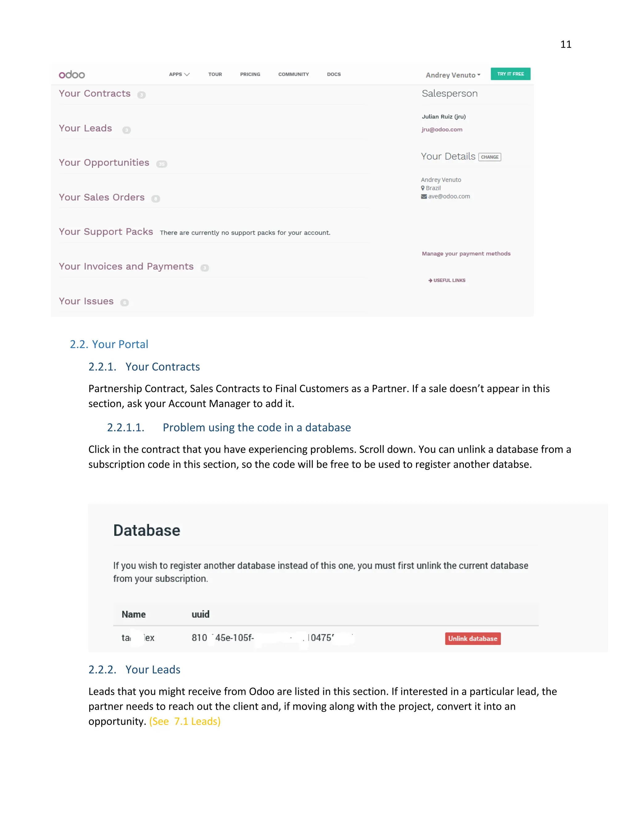 11
2.2. Your Portal
2.2.1. Your Contracts
Partnership Contract, Sales Contracts to Final Customers as a Partner. If a sale doesn’t appear in this
section, ask your Account Manager to add it.
2.2.1.1. Problem using the code in a database
Click in the contract that you have experiencing problems. Scroll down. You can unlink a database from a
subscription code in this section, so the code will be free to be used to register another databse.
2.2.2. Your Leads
Leads that you might receive from Odoo are listed in this section. If interested in a particular lead, the
partner needs to reach out the client and, if moving along with the project, convert it into an
opportunity. (See 7.1 Leads)
 