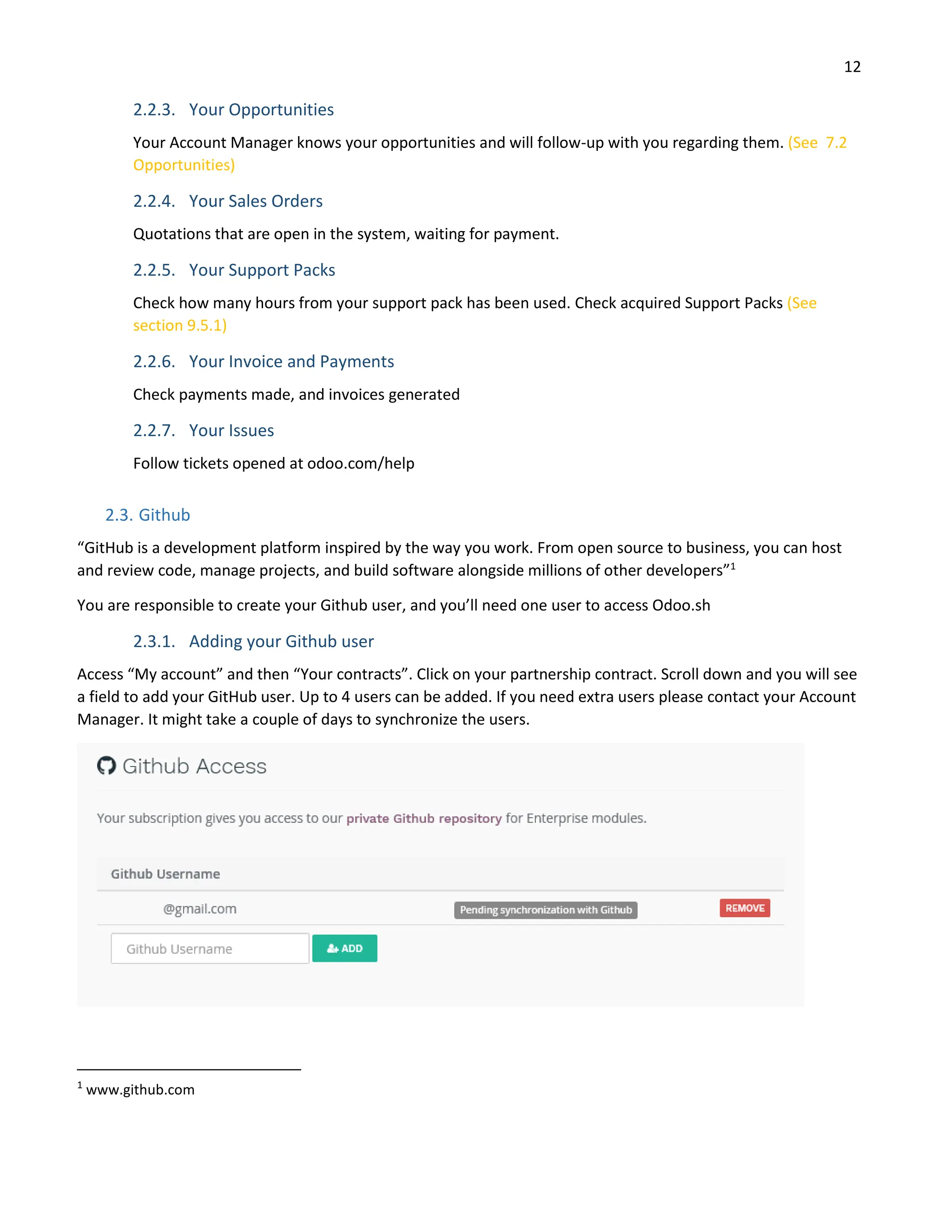 12
2.2.3. Your Opportunities
Your Account Manager knows your opportunities and will follow-up with you regarding them. (See 7.2
Opportunities)
2.2.4. Your Sales Orders
Quotations that are open in the system, waiting for payment.
2.2.5. Your Support Packs
Check how many hours from your support pack has been used. Check acquired Support Packs (See
section 9.5.1)
2.2.6. Your Invoice and Payments
Check payments made, and invoices generated
2.2.7. Your Issues
Follow tickets opened at odoo.com/help
2.3. Github
“GitHub is a development platform inspired by the way you work. From open source to business, you can host
and review code, manage projects, and build software alongside millions of other developers”1
You are responsible to create your Github user, and you’ll need one user to access Odoo.sh
2.3.1. Adding your Github user
Access “My account” and then “Your contracts”. Click on your partnership contract. Scroll down and you will see
a field to add your GitHub user. Up to 4 users can be added. If you need extra users please contact your Account
Manager. It might take a couple of days to synchronize the users.
1
www.github.com
 