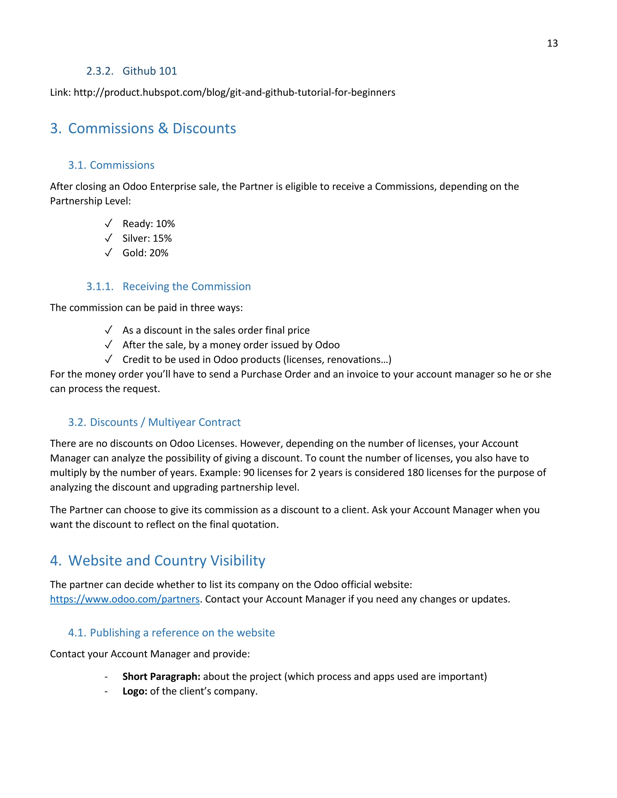 13
2.3.2. Github 101
Link: http://product.hubspot.com/blog/git-and-github-tutorial-for-beginners
3. Commissions & Discounts
3.1. Commissions
After closing an Odoo Enterprise sale, the Partner is eligible to receive a Commissions, depending on the
Partnership Level:
✓ Ready: 10%
✓ Silver: 15%
✓ Gold: 20%
3.1.1. Receiving the Commission
The commission can be paid in three ways:
✓ As a discount in the sales order final price
✓ After the sale, by a money order issued by Odoo
✓ Credit to be used in Odoo products (licenses, renovations…)
For the money order you’ll have to send a Purchase Order and an invoice to your account manager so he or she
can process the request.
3.2. Discounts / Multiyear Contract
There are no discounts on Odoo Licenses. However, depending on the number of licenses, your Account
Manager can analyze the possibility of giving a discount. To count the number of licenses, you also have to
multiply by the number of years. Example: 90 licenses for 2 years is considered 180 licenses for the purpose of
analyzing the discount and upgrading partnership level.
The Partner can choose to give its commission as a discount to a client. Ask your Account Manager when you
want the discount to reflect on the final quotation.
4. Website and Country Visibility
The partner can decide whether to list its company on the Odoo official website:
https://www.odoo.com/partners. Contact your Account Manager if you need any changes or updates.
4.1. Publishing a reference on the website
Contact your Account Manager and provide:
- Short Paragraph: about the project (which process and apps used are important)
- Logo: of the client’s company.
 