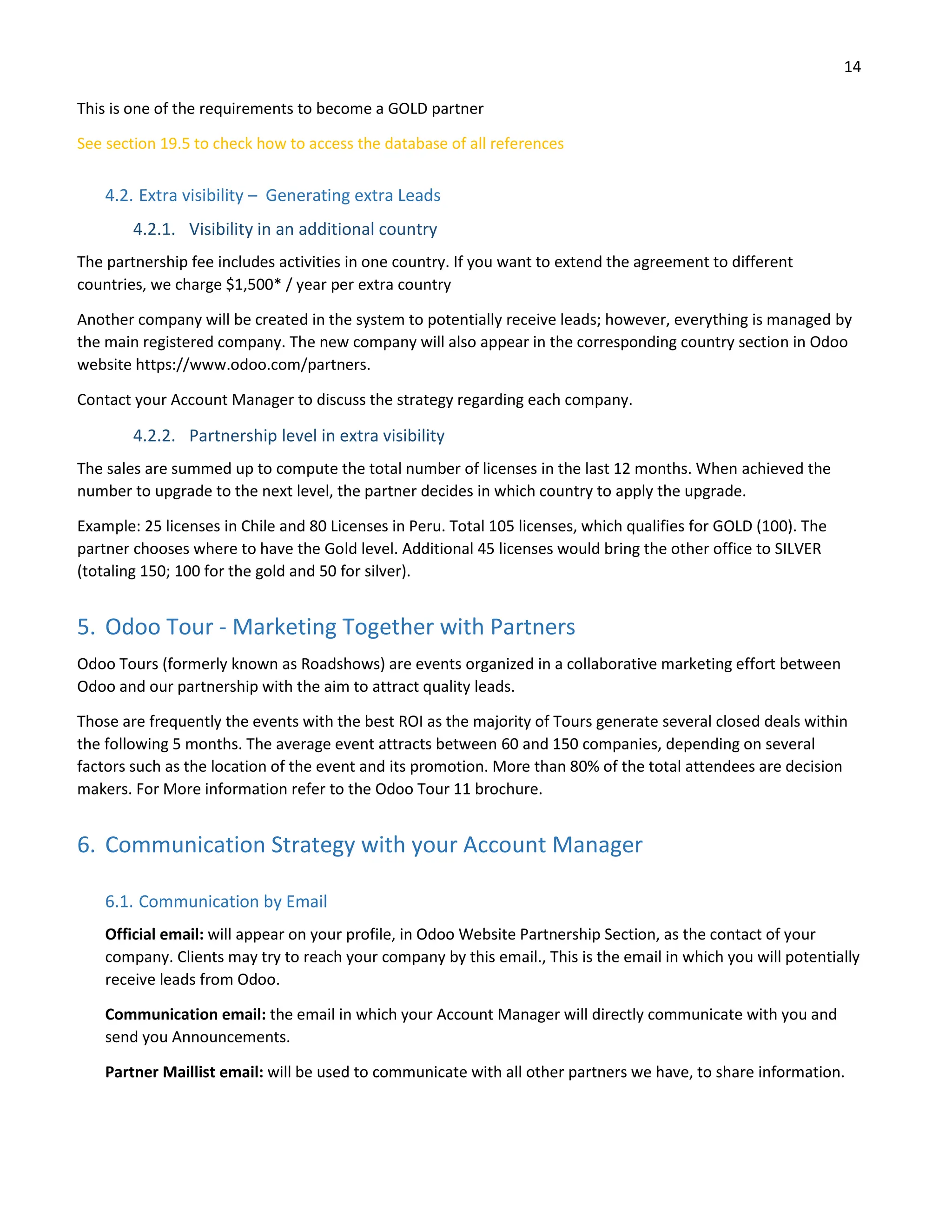 14
This is one of the requirements to become a GOLD partner
See section 19.5 to check how to access the database of all references
4.2. Extra visibility – Generating extra Leads
4.2.1. Visibility in an additional country
The partnership fee includes activities in one country. If you want to extend the agreement to different
countries, we charge $1,500* / year per extra country
Another company will be created in the system to potentially receive leads; however, everything is managed by
the main registered company. The new company will also appear in the corresponding country section in Odoo
website https://www.odoo.com/partners.
Contact your Account Manager to discuss the strategy regarding each company.
4.2.2. Partnership level in extra visibility
The sales are summed up to compute the total number of licenses in the last 12 months. When achieved the
number to upgrade to the next level, the partner decides in which country to apply the upgrade.
Example: 25 licenses in Chile and 80 Licenses in Peru. Total 105 licenses, which qualifies for GOLD (100). The
partner chooses where to have the Gold level. Additional 45 licenses would bring the other office to SILVER
(totaling 150; 100 for the gold and 50 for silver).
5. Odoo Tour - Marketing Together with Partners
Odoo Tours (formerly known as Roadshows) are events organized in a collaborative marketing effort between
Odoo and our partnership with the aim to attract quality leads.
Those are frequently the events with the best ROI as the majority of Tours generate several closed deals within
the following 5 months. The average event attracts between 60 and 150 companies, depending on several
factors such as the location of the event and its promotion. More than 80% of the total attendees are decision
makers. For More information refer to the Odoo Tour 11 brochure.
6. Communication Strategy with your Account Manager
6.1. Communication by Email
Official email: will appear on your profile, in Odoo Website Partnership Section, as the contact of your
company. Clients may try to reach your company by this email., This is the email in which you will potentially
receive leads from Odoo.
Communication email: the email in which your Account Manager will directly communicate with you and
send you Announcements.
Partner Maillist email: will be used to communicate with all other partners we have, to share information.
 