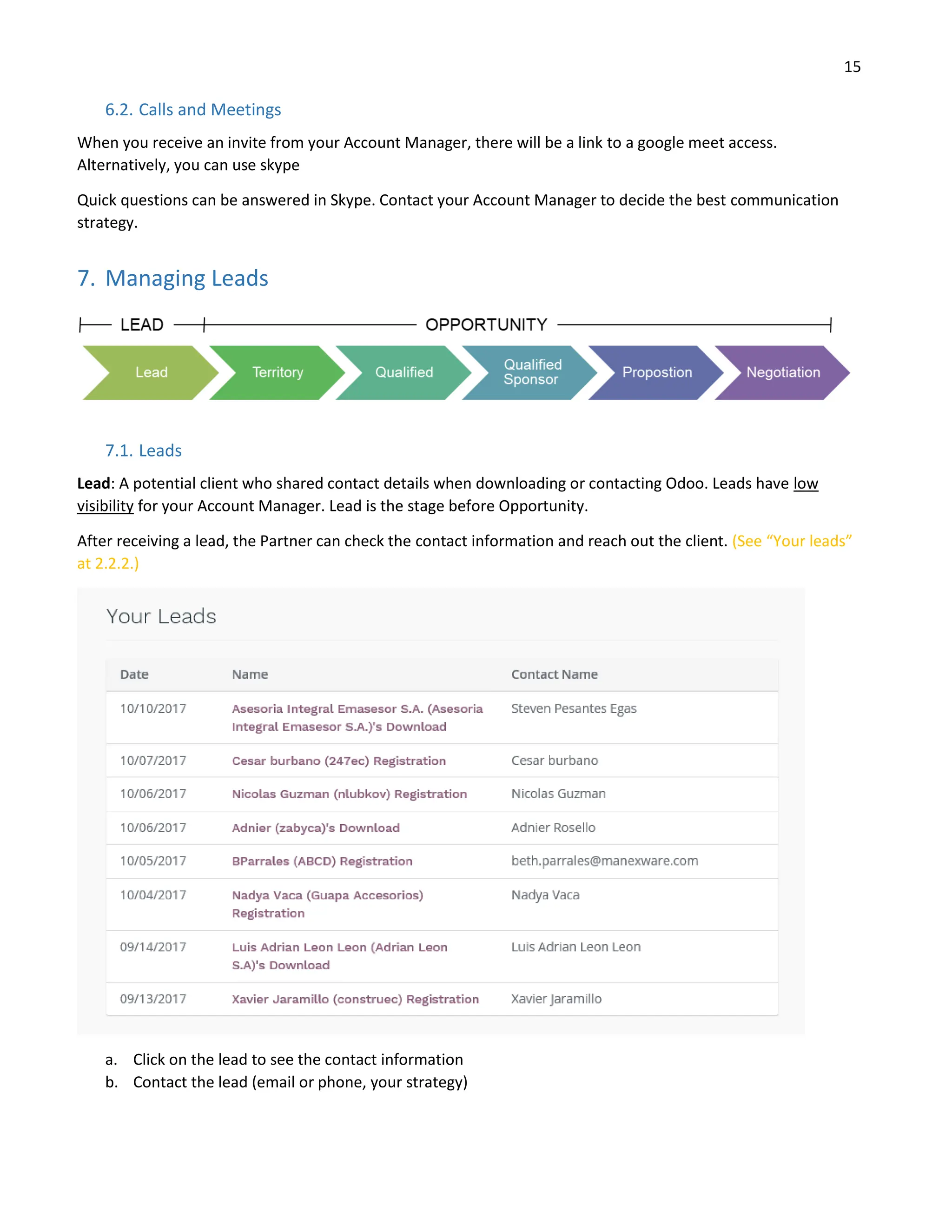 15
6.2. Calls and Meetings
When you receive an invite from your Account Manager, there will be a link to a google meet access.
Alternatively, you can use skype
Quick questions can be answered in Skype. Contact your Account Manager to decide the best communication
strategy.
7. Managing Leads
7.1. Leads
Lead: A potential client who shared contact details when downloading or contacting Odoo. Leads have low
visibility for your Account Manager. Lead is the stage before Opportunity.
After receiving a lead, the Partner can check the contact information and reach out the client. (See “Your leads”
at 2.2.2.)
a. Click on the lead to see the contact information
b. Contact the lead (email or phone, your strategy)
 