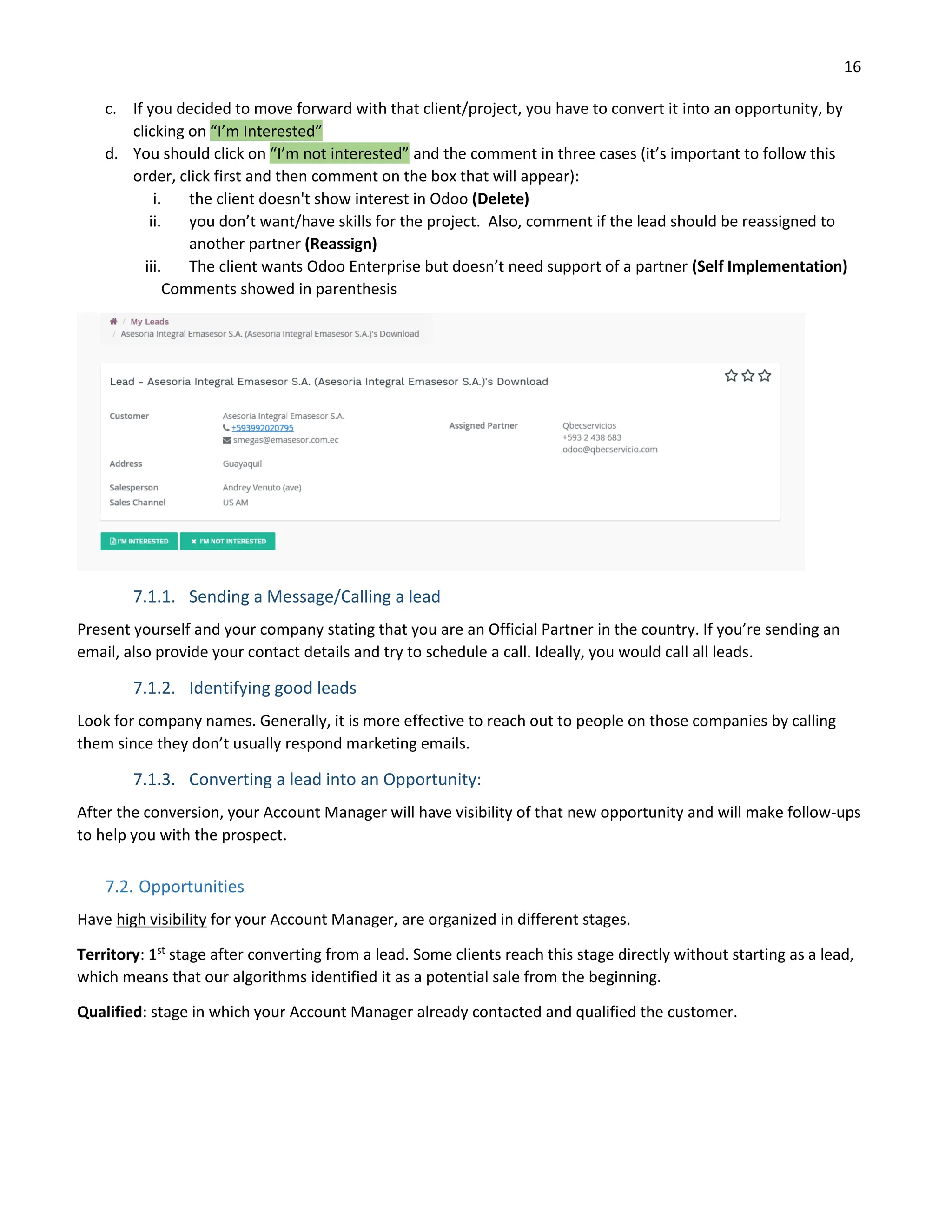 16
c. If you decided to move forward with that client/project, you have to convert it into an opportunity, by
clicking on “I’m Interested”
d. You should click on “I’m not interested” and the comment in three cases (it’s important to follow this
order, click first and then comment on the box that will appear):
i. the client doesn't show interest in Odoo (Delete)
ii. you don’t want/have skills for the project. Also, comment if the lead should be reassigned to
another partner (Reassign)
iii. The client wants Odoo Enterprise but doesn’t need support of a partner (Self Implementation)
Comments showed in parenthesis
7.1.1. Sending a Message/Calling a lead
Present yourself and your company stating that you are an Official Partner in the country. If you’re sending an
email, also provide your contact details and try to schedule a call. Ideally, you would call all leads.
7.1.2. Identifying good leads
Look for company names. Generally, it is more effective to reach out to people on those companies by calling
them since they don’t usually respond marketing emails.
7.1.3. Converting a lead into an Opportunity:
After the conversion, your Account Manager will have visibility of that new opportunity and will make follow-ups
to help you with the prospect.
7.2. Opportunities
Have high visibility for your Account Manager, are organized in different stages.
Territory: 1st
stage after converting from a lead. Some clients reach this stage directly without starting as a lead,
which means that our algorithms identified it as a potential sale from the beginning.
Qualified: stage in which your Account Manager already contacted and qualified the customer.
 