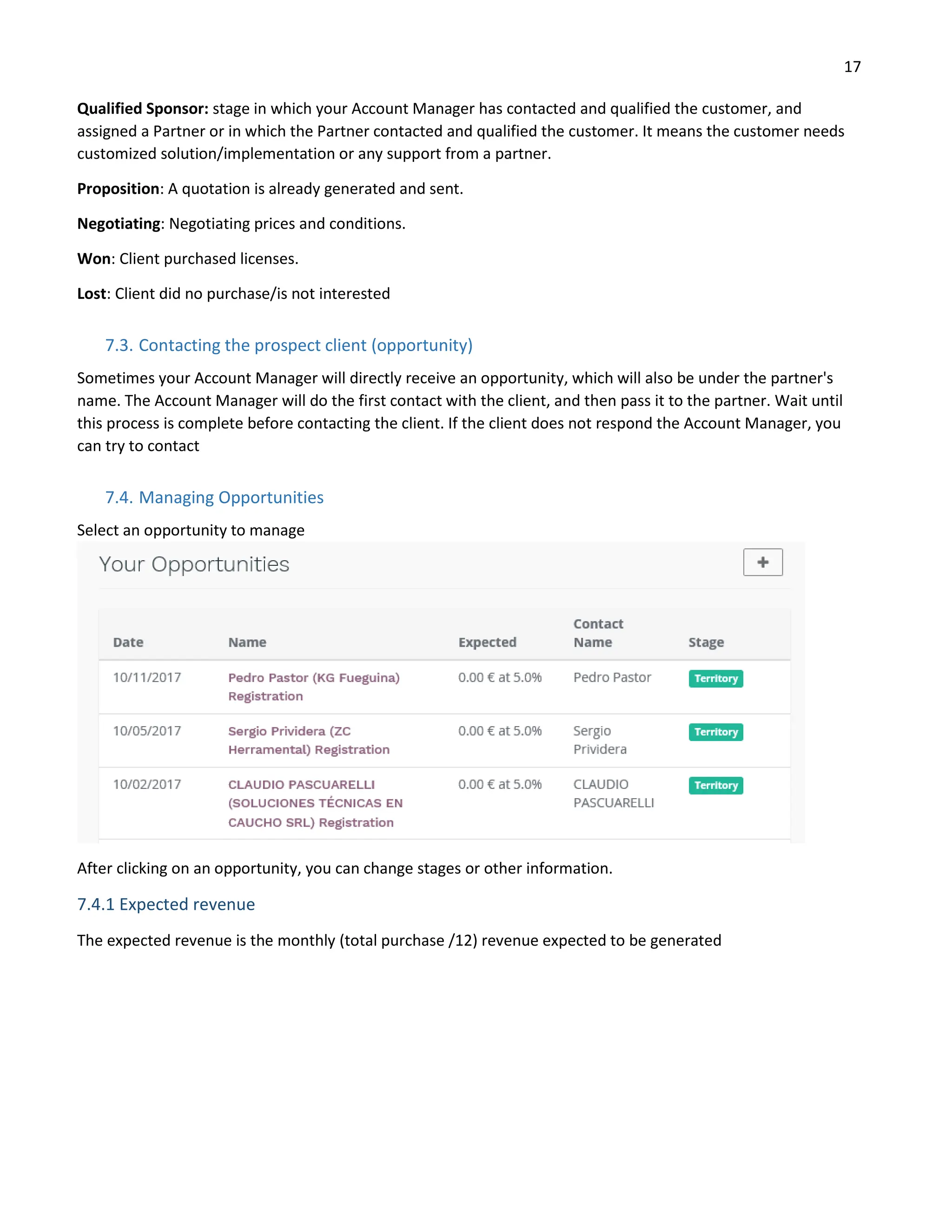 17
Qualified Sponsor: stage in which your Account Manager has contacted and qualified the customer, and
assigned a Partner or in which the Partner contacted and qualified the customer. It means the customer needs
customized solution/implementation or any support from a partner.
Proposition: A quotation is already generated and sent.
Negotiating: Negotiating prices and conditions.
Won: Client purchased licenses.
Lost: Client did no purchase/is not interested
7.3. Contacting the prospect client (opportunity)
Sometimes your Account Manager will directly receive an opportunity, which will also be under the partner's
name. The Account Manager will do the first contact with the client, and then pass it to the partner. Wait until
this process is complete before contacting the client. If the client does not respond the Account Manager, you
can try to contact
7.4. Managing Opportunities
Select an opportunity to manage
After clicking on an opportunity, you can change stages or other information.
7.4.1 Expected revenue
The expected revenue is the monthly (total purchase /12) revenue expected to be generated
 