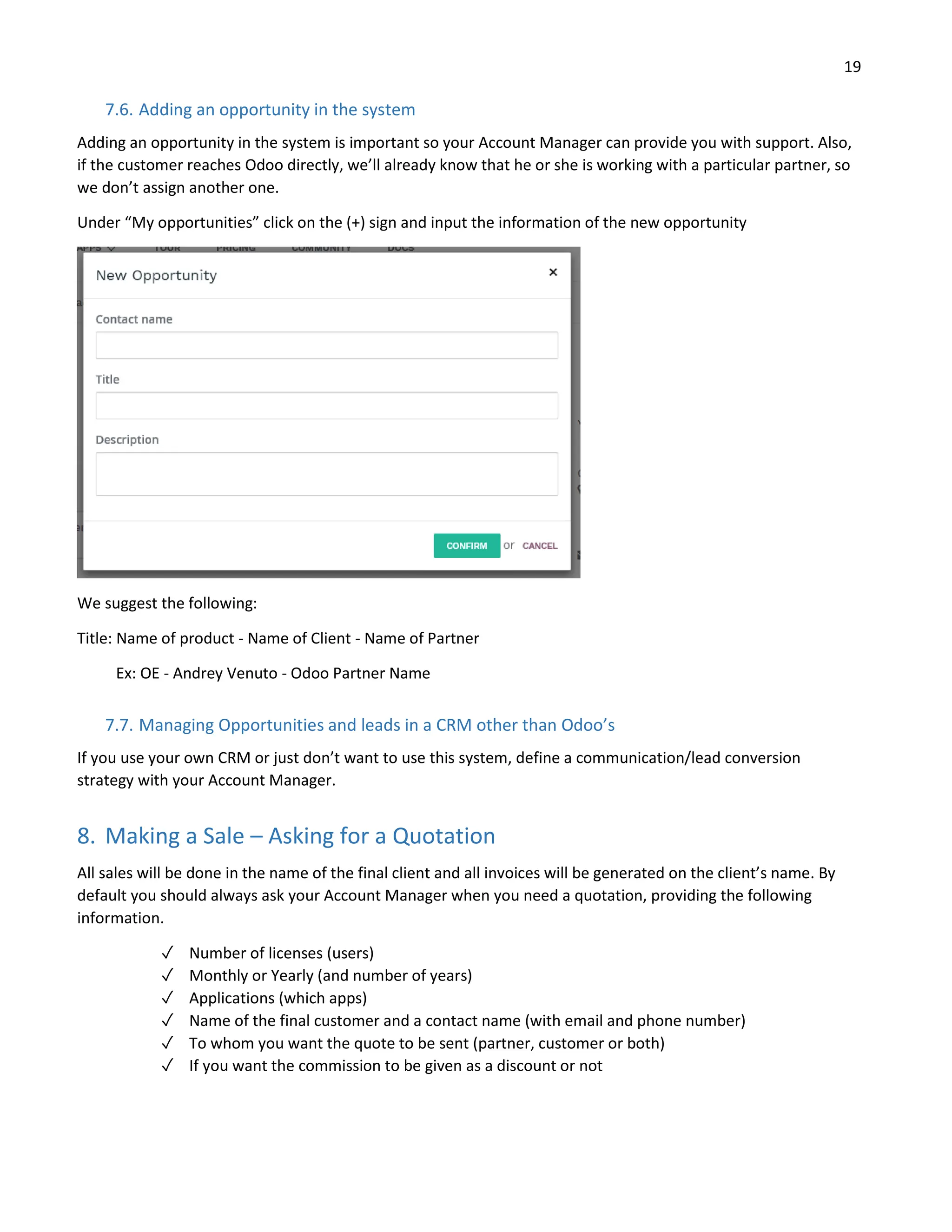 19
7.6. Adding an opportunity in the system
Adding an opportunity in the system is important so your Account Manager can provide you with support. Also,
if the customer reaches Odoo directly, we’ll already know that he or she is working with a particular partner, so
we don’t assign another one.
Under “My opportunities” click on the (+) sign and input the information of the new opportunity
We suggest the following:
Title: Name of product - Name of Client - Name of Partner
Ex: OE - Andrey Venuto - Odoo Partner Name
7.7. Managing Opportunities and leads in a CRM other than Odoo’s
If you use your own CRM or just don’t want to use this system, define a communication/lead conversion
strategy with your Account Manager.
8. Making a Sale – Asking for a Quotation
All sales will be done in the name of the final client and all invoices will be generated on the client’s name. By
default you should always ask your Account Manager when you need a quotation, providing the following
information.
✓ Number of licenses (users)
✓ Monthly or Yearly (and number of years)
✓ Applications (which apps)
✓ Name of the final customer and a contact name (with email and phone number)
✓ To whom you want the quote to be sent (partner, customer or both)
✓ If you want the commission to be given as a discount or not
 