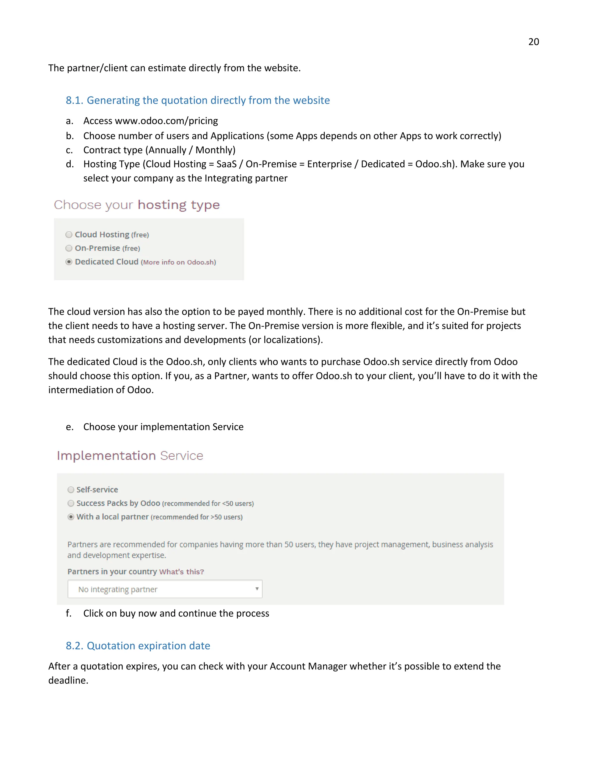 20
The partner/client can estimate directly from the website.
8.1. Generating the quotation directly from the website
a. Access www.odoo.com/pricing
b. Choose number of users and Applications (some Apps depends on other Apps to work correctly)
c. Contract type (Annually / Monthly)
d. Hosting Type (Cloud Hosting = SaaS / On-Premise = Enterprise / Dedicated = Odoo.sh). Make sure you
select your company as the Integrating partner
The cloud version has also the option to be payed monthly. There is no additional cost for the On-Premise but
the client needs to have a hosting server. The On-Premise version is more flexible, and it’s suited for projects
that needs customizations and developments (or localizations).
The dedicated Cloud is the Odoo.sh, only clients who wants to purchase Odoo.sh service directly from Odoo
should choose this option. If you, as a Partner, wants to offer Odoo.sh to your client, you’ll have to do it with the
intermediation of Odoo.
e. Choose your implementation Service
f. Click on buy now and continue the process
8.2. Quotation expiration date
After a quotation expires, you can check with your Account Manager whether it’s possible to extend the
deadline.
 