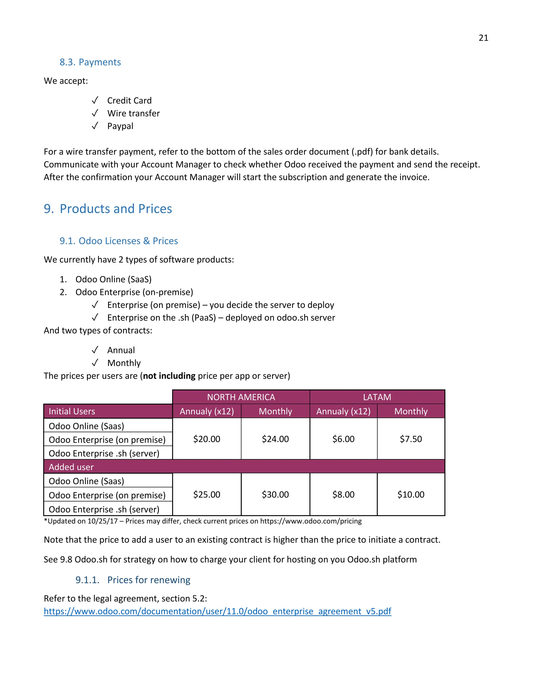 21
8.3. Payments
We accept:
✓ Credit Card
✓ Wire transfer
✓ Paypal
For a wire transfer payment, refer to the bottom of the sales order document (.pdf) for bank details.
Communicate with your Account Manager to check whether Odoo received the payment and send the receipt.
After the confirmation your Account Manager will start the subscription and generate the invoice.
9. Products and Prices
9.1. Odoo Licenses & Prices
We currently have 2 types of software products:
1. Odoo Online (SaaS)
2. Odoo Enterprise (on-premise)
✓ Enterprise (on premise) – you decide the server to deploy
✓ Enterprise on the .sh (PaaS) – deployed on odoo.sh server
And two types of contracts:
✓ Annual
✓ Monthly
The prices per users are (not including price per app or server)
NORTH AMERICA LATAM
Initial Users Annualy (x12) Monthly Annualy (x12) Monthly
Odoo Online (Saas)
$20.00 $24.00 $6.00 $7.50
Odoo Enterprise (on premise)
Odoo Enterprise .sh (server)
Added user
Odoo Online (Saas)
$25.00 $30.00 $8.00 $10.00
Odoo Enterprise (on premise)
Odoo Enterprise .sh (server)
*Updated on 10/25/17 – Prices may differ, check current prices on https://www.odoo.com/pricing
Note that the price to add a user to an existing contract is higher than the price to initiate a contract.
See 9.8 Odoo.sh for strategy on how to charge your client for hosting on you Odoo.sh platform
9.1.1. Prices for renewing
Refer to the legal agreement, section 5.2:
https://www.odoo.com/documentation/user/11.0/odoo_enterprise_agreement_v5.pdf
 