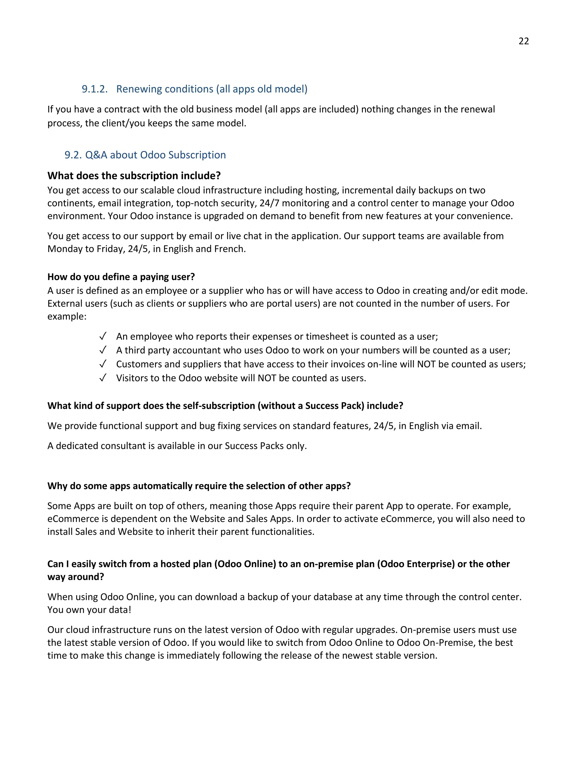 22
9.1.2. Renewing conditions (all apps old model)
If you have a contract with the old business model (all apps are included) nothing changes in the renewal
process, the client/you keeps the same model.
9.2. Q&A about Odoo Subscription
What does the subscription include?
You get access to our scalable cloud infrastructure including hosting, incremental daily backups on two
continents, email integration, top-notch security, 24/7 monitoring and a control center to manage your Odoo
environment. Your Odoo instance is upgraded on demand to benefit from new features at your convenience.
You get access to our support by email or live chat in the application. Our support teams are available from
Monday to Friday, 24/5, in English and French.
How do you define a paying user?
A user is defined as an employee or a supplier who has or will have access to Odoo in creating and/or edit mode.
External users (such as clients or suppliers who are portal users) are not counted in the number of users. For
example:
✓ An employee who reports their expenses or timesheet is counted as a user;
✓ A third party accountant who uses Odoo to work on your numbers will be counted as a user;
✓ Customers and suppliers that have access to their invoices on-line will NOT be counted as users;
✓ Visitors to the Odoo website will NOT be counted as users.
What kind of support does the self-subscription (without a Success Pack) include?
We provide functional support and bug fixing services on standard features, 24/5, in English via email.
A dedicated consultant is available in our Success Packs only.
Why do some apps automatically require the selection of other apps?
Some Apps are built on top of others, meaning those Apps require their parent App to operate. For example,
eCommerce is dependent on the Website and Sales Apps. In order to activate eCommerce, you will also need to
install Sales and Website to inherit their parent functionalities.
Can I easily switch from a hosted plan (Odoo Online) to an on-premise plan (Odoo Enterprise) or the other
way around?
When using Odoo Online, you can download a backup of your database at any time through the control center.
You own your data!
Our cloud infrastructure runs on the latest version of Odoo with regular upgrades. On-premise users must use
the latest stable version of Odoo. If you would like to switch from Odoo Online to Odoo On-Premise, the best
time to make this change is immediately following the release of the newest stable version.
 