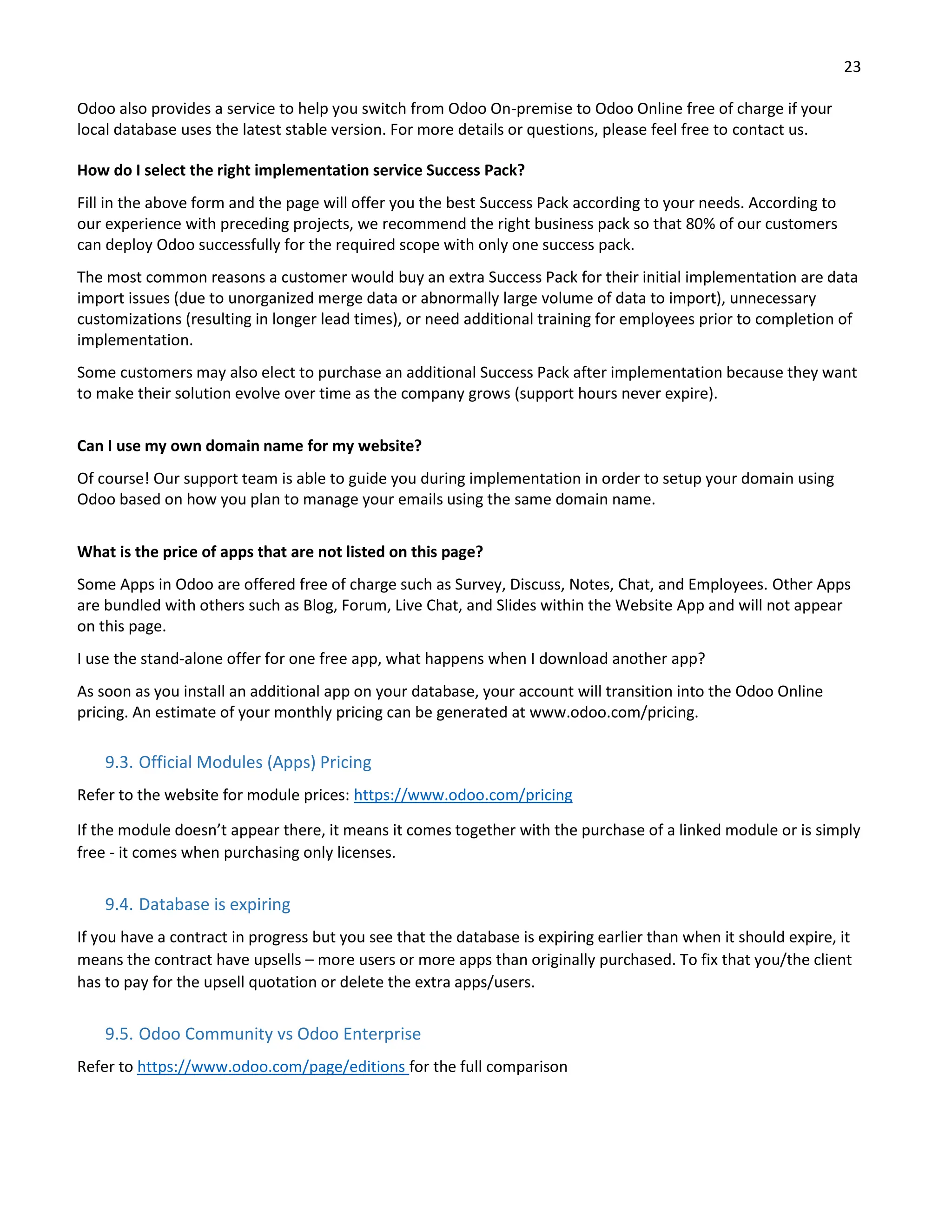 23
Odoo also provides a service to help you switch from Odoo On-premise to Odoo Online free of charge if your
local database uses the latest stable version. For more details or questions, please feel free to contact us.
How do I select the right implementation service Success Pack?
Fill in the above form and the page will offer you the best Success Pack according to your needs. According to
our experience with preceding projects, we recommend the right business pack so that 80% of our customers
can deploy Odoo successfully for the required scope with only one success pack.
The most common reasons a customer would buy an extra Success Pack for their initial implementation are data
import issues (due to unorganized merge data or abnormally large volume of data to import), unnecessary
customizations (resulting in longer lead times), or need additional training for employees prior to completion of
implementation.
Some customers may also elect to purchase an additional Success Pack after implementation because they want
to make their solution evolve over time as the company grows (support hours never expire).
Can I use my own domain name for my website?
Of course! Our support team is able to guide you during implementation in order to setup your domain using
Odoo based on how you plan to manage your emails using the same domain name.
What is the price of apps that are not listed on this page?
Some Apps in Odoo are offered free of charge such as Survey, Discuss, Notes, Chat, and Employees. Other Apps
are bundled with others such as Blog, Forum, Live Chat, and Slides within the Website App and will not appear
on this page.
I use the stand-alone offer for one free app, what happens when I download another app?
As soon as you install an additional app on your database, your account will transition into the Odoo Online
pricing. An estimate of your monthly pricing can be generated at www.odoo.com/pricing.
9.3. Official Modules (Apps) Pricing
Refer to the website for module prices: https://www.odoo.com/pricing
If the module doesn’t appear there, it means it comes together with the purchase of a linked module or is simply
free - it comes when purchasing only licenses.
9.4. Database is expiring
If you have a contract in progress but you see that the database is expiring earlier than when it should expire, it
means the contract have upsells – more users or more apps than originally purchased. To fix that you/the client
has to pay for the upsell quotation or delete the extra apps/users.
9.5. Odoo Community vs Odoo Enterprise
Refer to https://www.odoo.com/page/editions for the full comparison
 