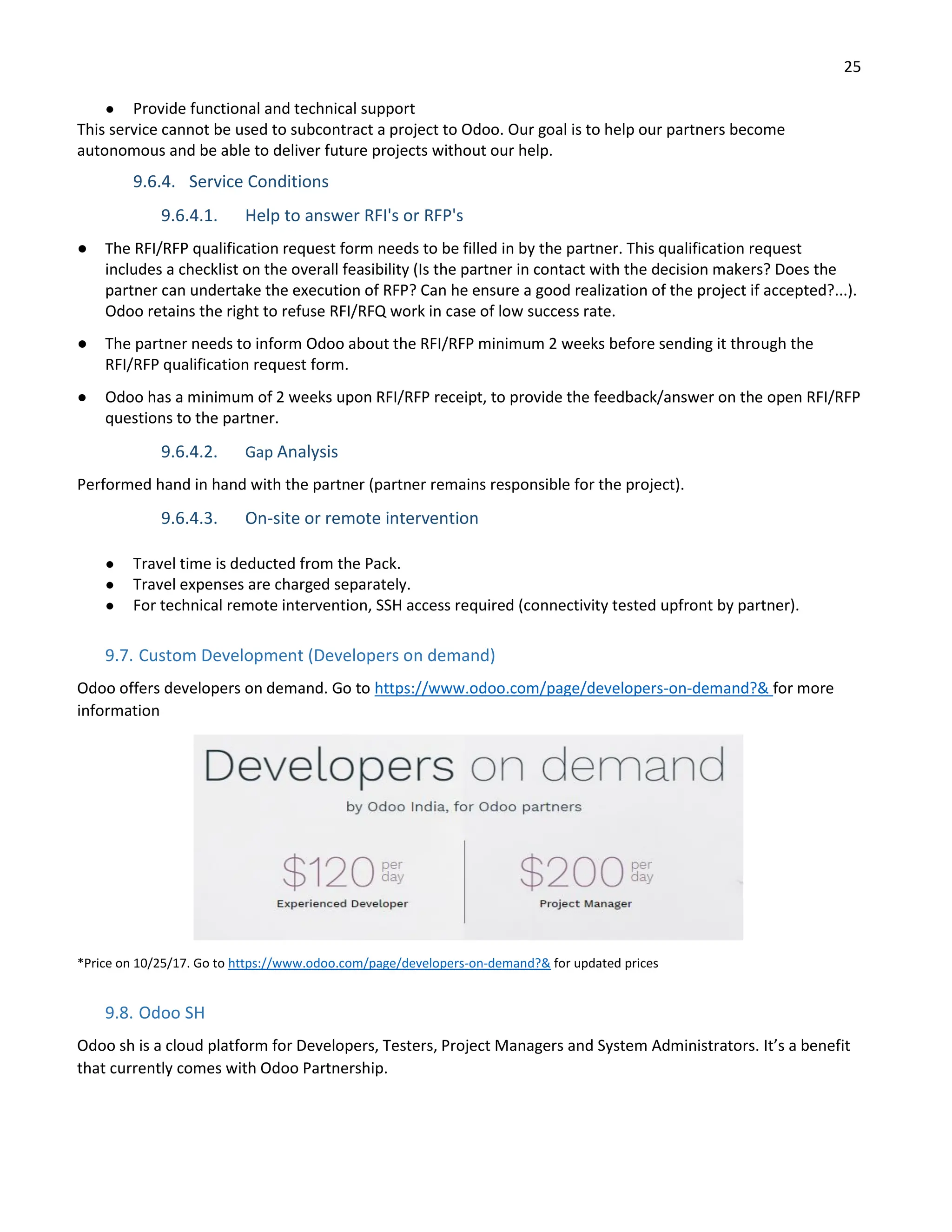25
● Provide functional and technical support
This service cannot be used to subcontract a project to Odoo. Our goal is to help our partners become
autonomous and be able to deliver future projects without our help.
9.6.4. Service Conditions
9.6.4.1. Help to answer RFI's or RFP's
● The RFI/RFP qualification request form needs to be filled in by the partner. This qualification request
includes a checklist on the overall feasibility (Is the partner in contact with the decision makers? Does the
partner can undertake the execution of RFP? Can he ensure a good realization of the project if accepted?...).
Odoo retains the right to refuse RFI/RFQ work in case of low success rate.
● The partner needs to inform Odoo about the RFI/RFP minimum 2 weeks before sending it through the
RFI/RFP qualification request form.
● Odoo has a minimum of 2 weeks upon RFI/RFP receipt, to provide the feedback/answer on the open RFI/RFP
questions to the partner.
9.6.4.2. Gap Analysis
Performed hand in hand with the partner (partner remains responsible for the project).
9.6.4.3. On-site or remote intervention
● Travel time is deducted from the Pack.
● Travel expenses are charged separately.
● For technical remote intervention, SSH access required (connectivity tested upfront by partner).
9.7. Custom Development (Developers on demand)
Odoo offers developers on demand. Go to https://www.odoo.com/page/developers-on-demand?& for more
information
*Price on 10/25/17. Go to https://www.odoo.com/page/developers-on-demand?& for updated prices
9.8. Odoo SH
Odoo sh is a cloud platform for Developers, Testers, Project Managers and System Administrators. It’s a benefit
that currently comes with Odoo Partnership.
 