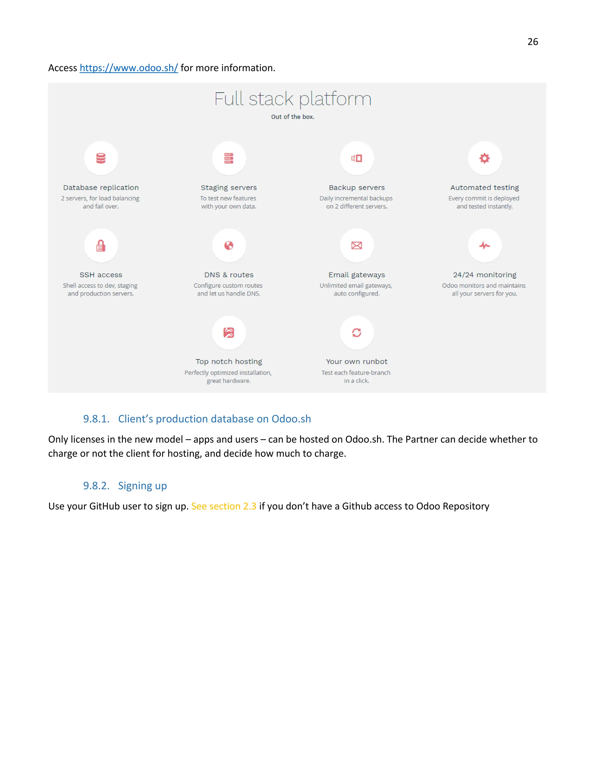 26
Access https://www.odoo.sh/ for more information.
9.8.1. Client’s production database on Odoo.sh
Only licenses in the new model – apps and users – can be hosted on Odoo.sh. The Partner can decide whether to
charge or not the client for hosting, and decide how much to charge.
9.8.2. Signing up
Use your GitHub user to sign up. See section 2.3 if you don’t have a Github access to Odoo Repository
 