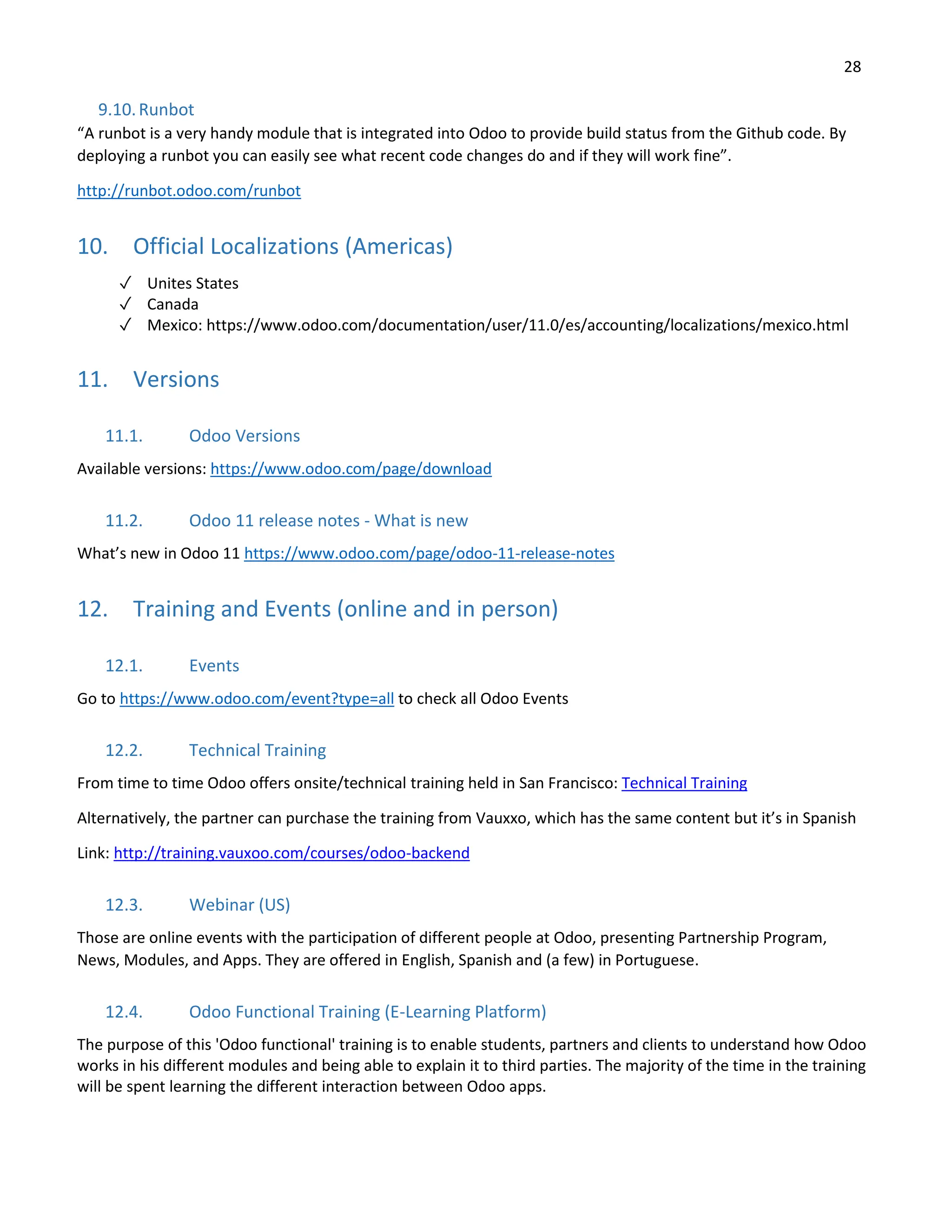 28
9.10.Runbot
“A runbot is a very handy module that is integrated into Odoo to provide build status from the Github code. By
deploying a runbot you can easily see what recent code changes do and if they will work fine”.
http://runbot.odoo.com/runbot
10. Official Localizations (Americas)
✓ Unites States
✓ Canada
✓ Mexico: https://www.odoo.com/documentation/user/11.0/es/accounting/localizations/mexico.html
11. Versions
11.1. Odoo Versions
Available versions: https://www.odoo.com/page/download
11.2. Odoo 11 release notes - What is new
What’s new in Odoo 11 https://www.odoo.com/page/odoo-11-release-notes
12. Training and Events (online and in person)
12.1. Events
Go to https://www.odoo.com/event?type=all to check all Odoo Events
12.2. Technical Training
From time to time Odoo offers onsite/technical training held in San Francisco: Technical Training
Alternatively, the partner can purchase the training from Vauxxo, which has the same content but it’s in Spanish
Link: http://training.vauxoo.com/courses/odoo-backend
12.3. Webinar (US)
Those are online events with the participation of different people at Odoo, presenting Partnership Program,
News, Modules, and Apps. They are offered in English, Spanish and (a few) in Portuguese.
12.4. Odoo Functional Training (E-Learning Platform)
The purpose of this 'Odoo functional' training is to enable students, partners and clients to understand how Odoo
works in his different modules and being able to explain it to third parties. The majority of the time in the training
will be spent learning the different interaction between Odoo apps.
 