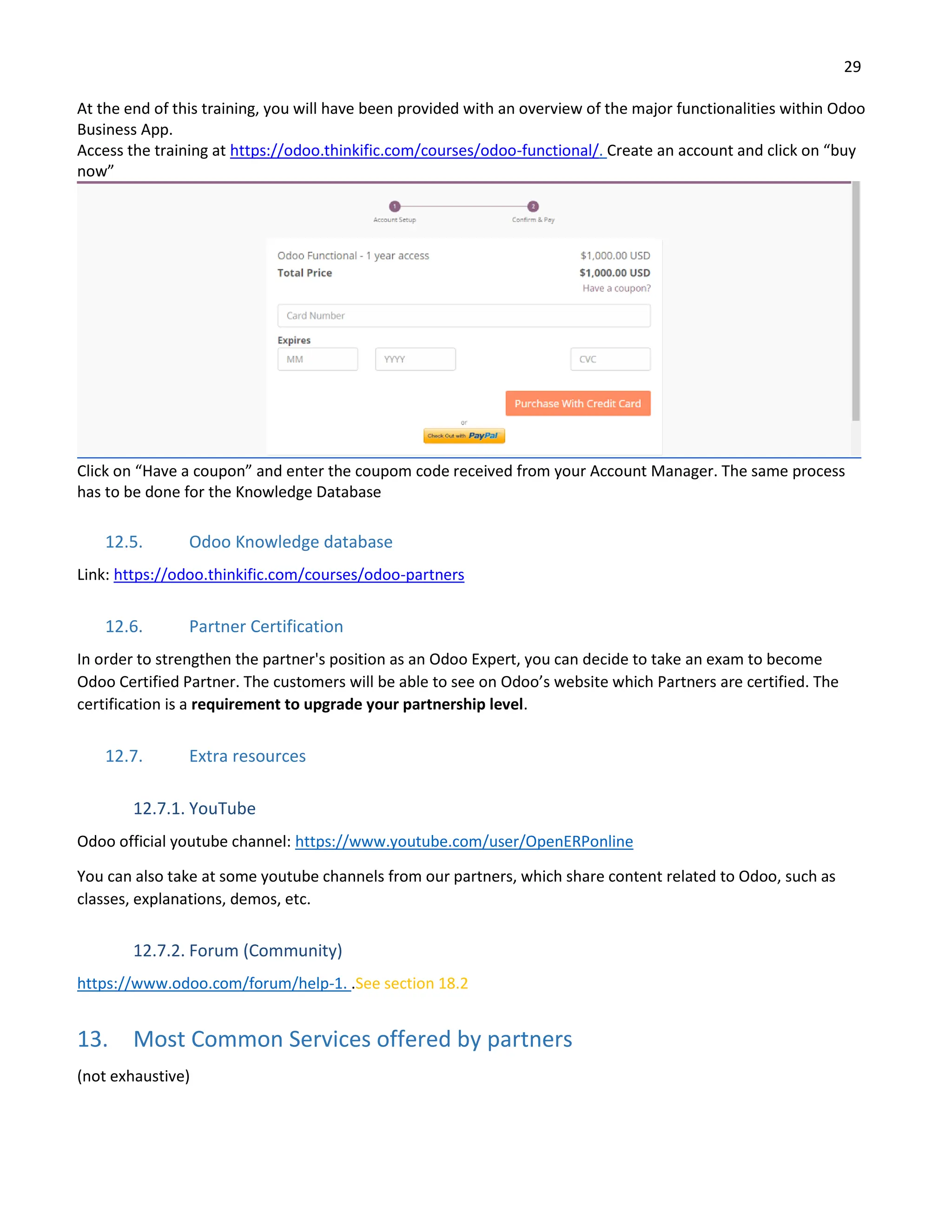 29
At the end of this training, you will have been provided with an overview of the major functionalities within Odoo
Business App.
Access the training at https://odoo.thinkific.com/courses/odoo-functional/. Create an account and click on “buy
now”
Click on “Have a coupon” and enter the coupom code received from your Account Manager. The same process
has to be done for the Knowledge Database
12.5. Odoo Knowledge database
Link: https://odoo.thinkific.com/courses/odoo-partners
12.6. Partner Certification
In order to strengthen the partner's position as an Odoo Expert, you can decide to take an exam to become
Odoo Certified Partner. The customers will be able to see on Odoo’s website which Partners are certified. The
certification is a requirement to upgrade your partnership level.
12.7. Extra resources
12.7.1. YouTube
Odoo official youtube channel: https://www.youtube.com/user/OpenERPonline
You can also take at some youtube channels from our partners, which share content related to Odoo, such as
classes, explanations, demos, etc.
12.7.2. Forum (Community)
https://www.odoo.com/forum/help-1. .See section 18.2
13. Most Common Services offered by partners
(not exhaustive)
 