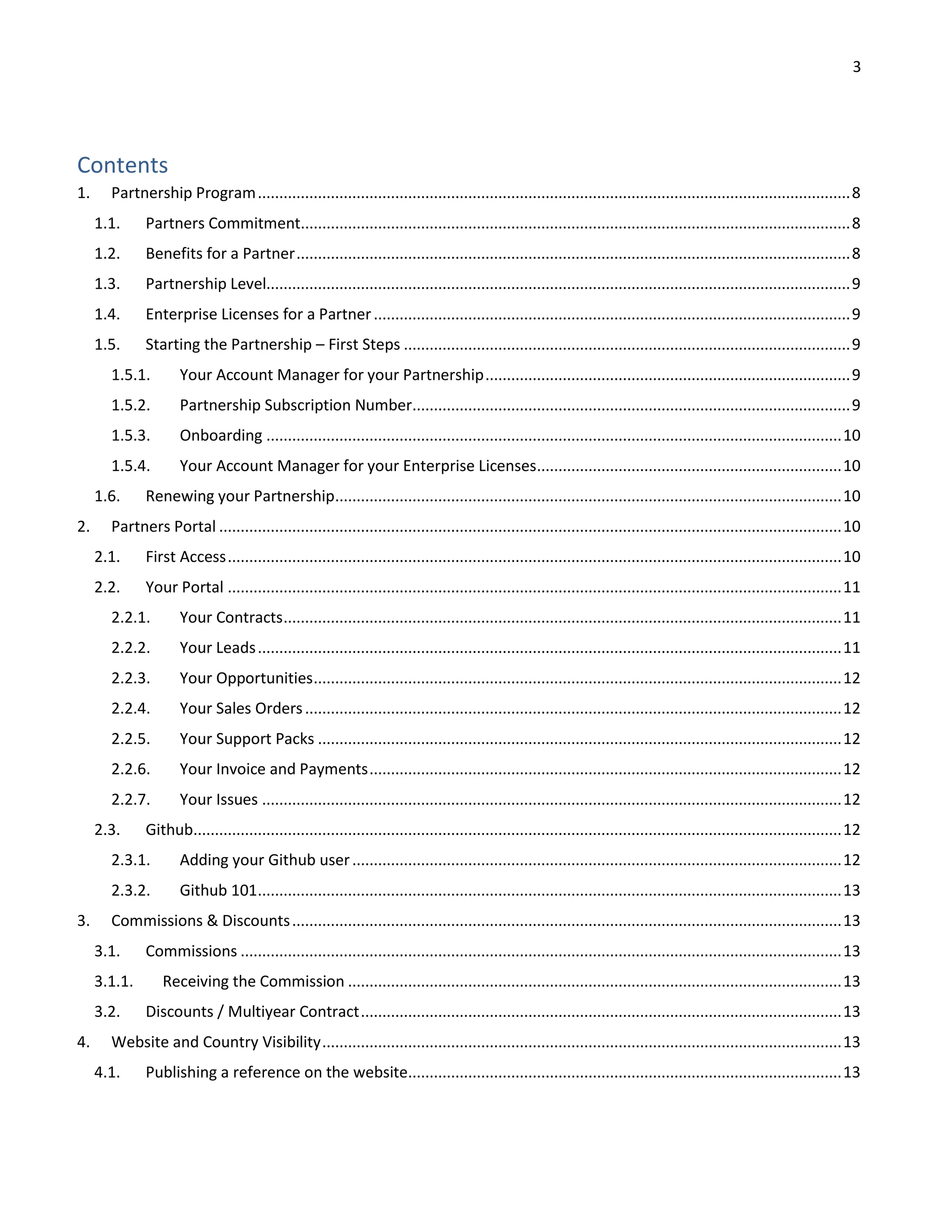 3
Contents
1. Partnership Program..........................................................................................................................................8
1.1. Partners Commitment................................................................................................................................8
1.2. Benefits for a Partner.................................................................................................................................8
1.3. Partnership Level........................................................................................................................................9
1.4. Enterprise Licenses for a Partner...............................................................................................................9
1.5. Starting the Partnership – First Steps ........................................................................................................9
1.5.1. Your Account Manager for your Partnership.....................................................................................9
1.5.2. Partnership Subscription Number......................................................................................................9
1.5.3. Onboarding ......................................................................................................................................10
1.5.4. Your Account Manager for your Enterprise Licenses.......................................................................10
1.6. Renewing your Partnership......................................................................................................................10
2. Partners Portal .................................................................................................................................................10
2.1. First Access...............................................................................................................................................10
2.2. Your Portal ...............................................................................................................................................11
2.2.1. Your Contracts..................................................................................................................................11
2.2.2. Your Leads........................................................................................................................................11
2.2.3. Your Opportunities...........................................................................................................................12
2.2.4. Your Sales Orders.............................................................................................................................12
2.2.5. Your Support Packs ..........................................................................................................................12
2.2.6. Your Invoice and Payments..............................................................................................................12
2.2.7. Your Issues .......................................................................................................................................12
2.3. Github.......................................................................................................................................................12
2.3.1. Adding your Github user..................................................................................................................12
2.3.2. Github 101........................................................................................................................................13
3. Commissions & Discounts................................................................................................................................13
3.1. Commissions ............................................................................................................................................13
3.1.1. Receiving the Commission ...................................................................................................................13
3.2. Discounts / Multiyear Contract................................................................................................................13
4. Website and Country Visibility.........................................................................................................................13
4.1. Publishing a reference on the website.....................................................................................................13
 