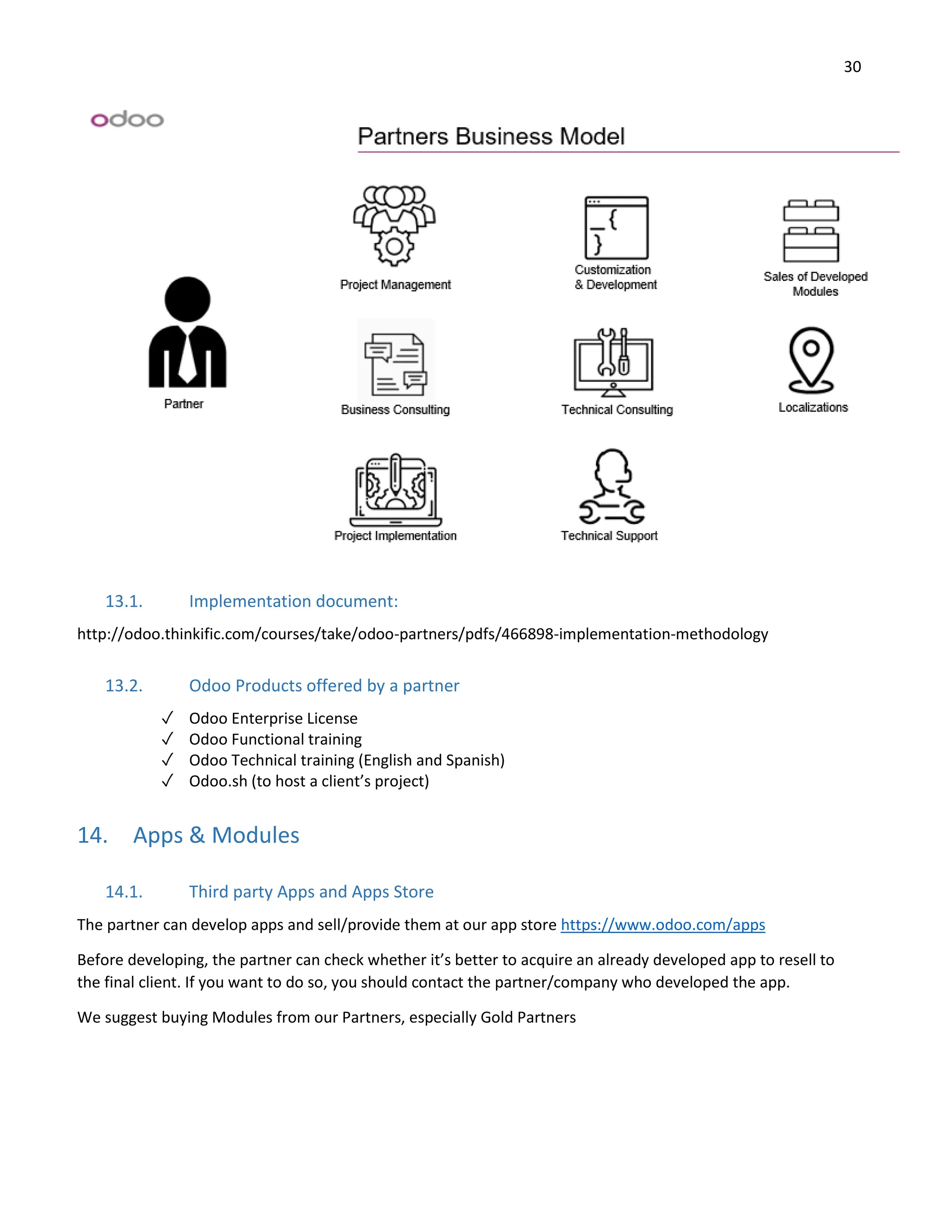 30
13.1. Implementation document:
http://odoo.thinkific.com/courses/take/odoo-partners/pdfs/466898-implementation-methodology
13.2. Odoo Products offered by a partner
✓ Odoo Enterprise License
✓ Odoo Functional training
✓ Odoo Technical training (English and Spanish)
✓ Odoo.sh (to host a client’s project)
14. Apps & Modules
14.1. Third party Apps and Apps Store
The partner can develop apps and sell/provide them at our app store https://www.odoo.com/apps
Before developing, the partner can check whether it’s better to acquire an already developed app to resell to
the final client. If you want to do so, you should contact the partner/company who developed the app.
We suggest buying Modules from our Partners, especially Gold Partners
 