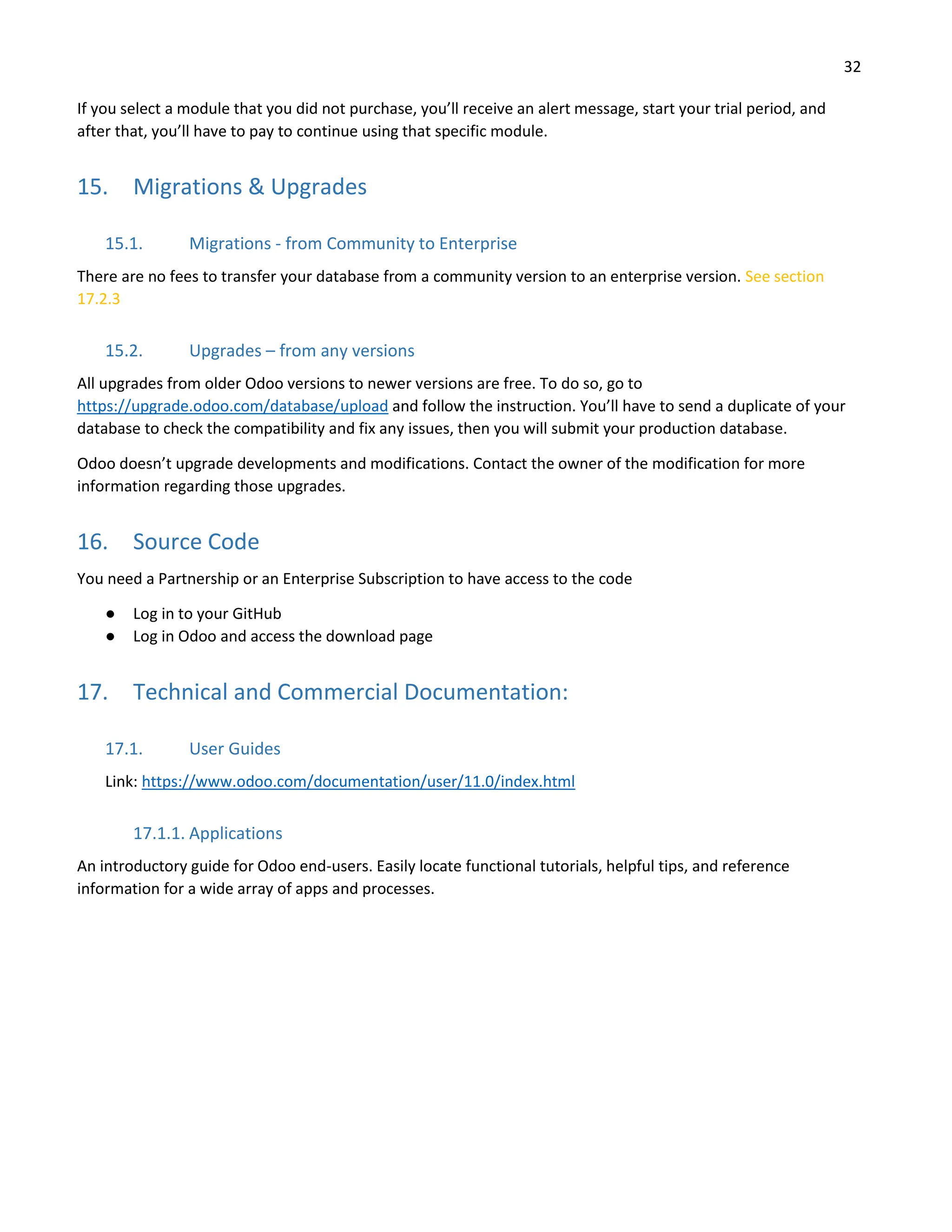 32
If you select a module that you did not purchase, you’ll receive an alert message, start your trial period, and
after that, you’ll have to pay to continue using that specific module.
15. Migrations & Upgrades
15.1. Migrations - from Community to Enterprise
There are no fees to transfer your database from a community version to an enterprise version. See section
17.2.3
15.2. Upgrades – from any versions
All upgrades from older Odoo versions to newer versions are free. To do so, go to
https://upgrade.odoo.com/database/upload and follow the instruction. You’ll have to send a duplicate of your
database to check the compatibility and fix any issues, then you will submit your production database.
Odoo doesn’t upgrade developments and modifications. Contact the owner of the modification for more
information regarding those upgrades.
16. Source Code
You need a Partnership or an Enterprise Subscription to have access to the code
● Log in to your GitHub
● Log in Odoo and access the download page
17. Technical and Commercial Documentation:
17.1. User Guides
Link: https://www.odoo.com/documentation/user/11.0/index.html
17.1.1. Applications
An introductory guide for Odoo end-users. Easily locate functional tutorials, helpful tips, and reference
information for a wide array of apps and processes.
 
