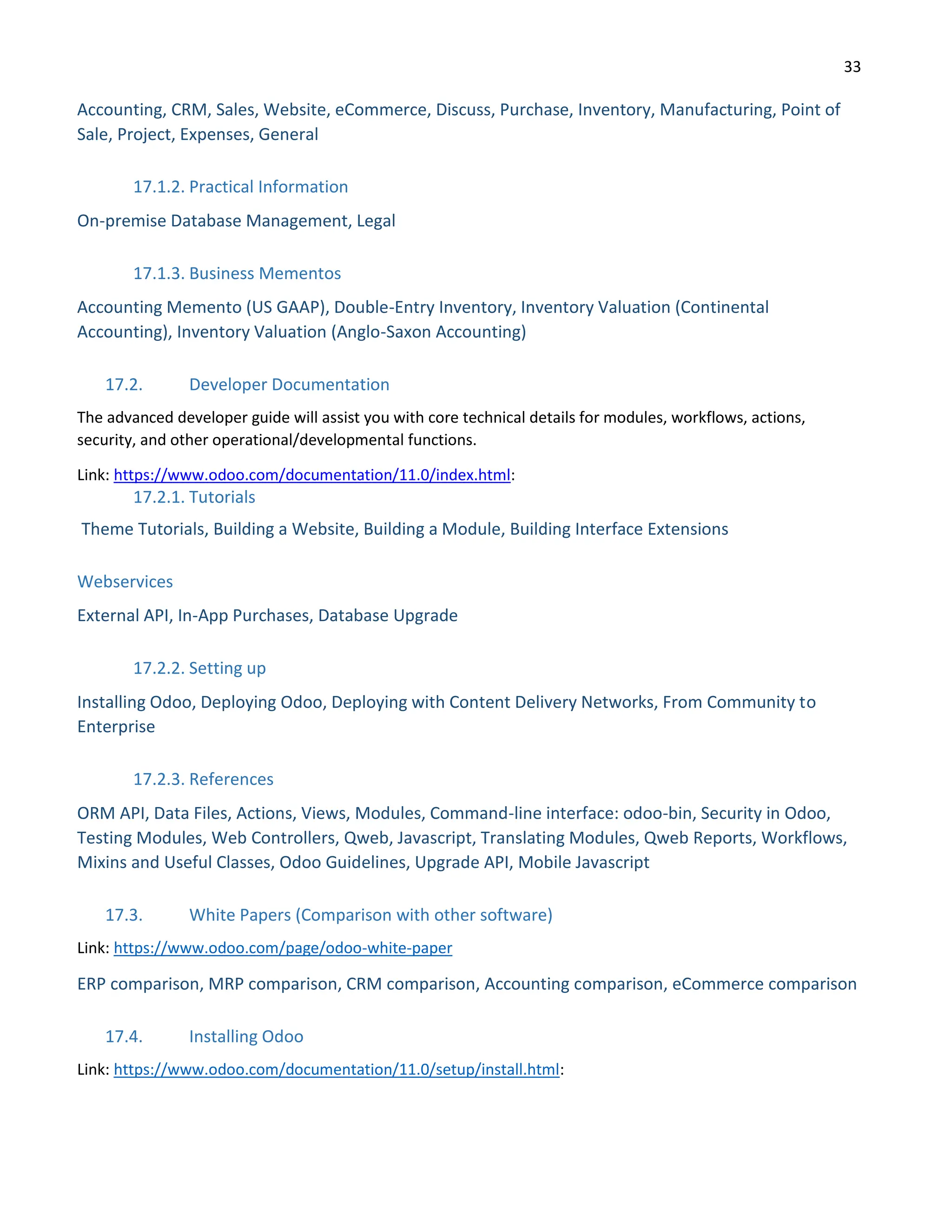 33
Accounting, CRM, Sales, Website, eCommerce, Discuss, Purchase, Inventory, Manufacturing, Point of
Sale, Project, Expenses, General
17.1.2. Practical Information
On-premise Database Management, Legal
17.1.3. Business Mementos
Accounting Memento (US GAAP), Double-Entry Inventory, Inventory Valuation (Continental
Accounting), Inventory Valuation (Anglo-Saxon Accounting)
17.2. Developer Documentation
The advanced developer guide will assist you with core technical details for modules, workflows, actions,
security, and other operational/developmental functions.
Link: https://www.odoo.com/documentation/11.0/index.html:
17.2.1. Tutorials
Theme Tutorials, Building a Website, Building a Module, Building Interface Extensions
Webservices
External API, In-App Purchases, Database Upgrade
17.2.2. Setting up
Installing Odoo, Deploying Odoo, Deploying with Content Delivery Networks, From Community to
Enterprise
17.2.3. References
ORM API, Data Files, Actions, Views, Modules, Command-line interface: odoo-bin, Security in Odoo,
Testing Modules, Web Controllers, Qweb, Javascript, Translating Modules, Qweb Reports, Workflows,
Mixins and Useful Classes, Odoo Guidelines, Upgrade API, Mobile Javascript
17.3. White Papers (Comparison with other software)
Link: https://www.odoo.com/page/odoo-white-paper
ERP comparison, MRP comparison, CRM comparison, Accounting comparison, eCommerce comparison
17.4. Installing Odoo
Link: https://www.odoo.com/documentation/11.0/setup/install.html:
 
