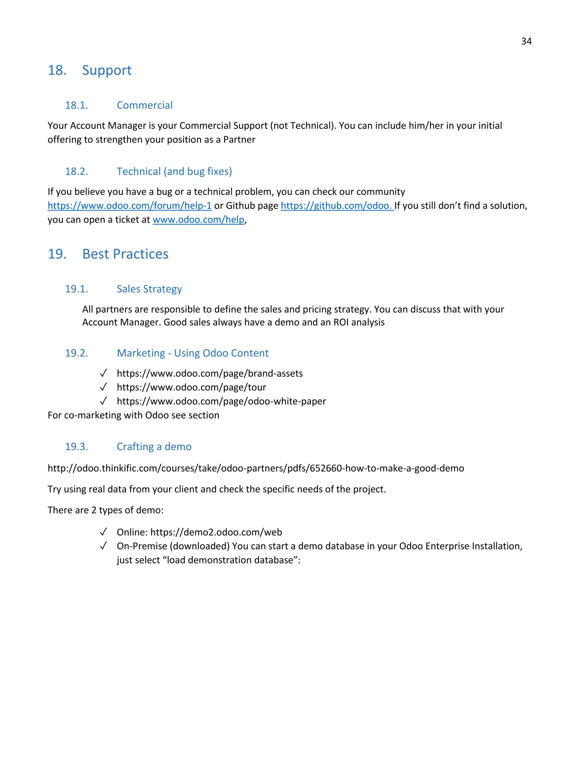 34
18. Support
18.1. Commercial
Your Account Manager is your Commercial Support (not Technical). You can include him/her in your initial
offering to strengthen your position as a Partner
18.2. Technical (and bug fixes)
If you believe you have a bug or a technical problem, you can check our community
https://www.odoo.com/forum/help-1 or Github page https://github.com/odoo. If you still don’t find a solution,
you can open a ticket at www.odoo.com/help,
19. Best Practices
19.1. Sales Strategy
All partners are responsible to define the sales and pricing strategy. You can discuss that with your
Account Manager. Good sales always have a demo and an ROI analysis
19.2. Marketing - Using Odoo Content
✓ https://www.odoo.com/page/brand-assets
✓ https://www.odoo.com/page/tour
✓ https://www.odoo.com/page/odoo-white-paper
For co-marketing with Odoo see section
19.3. Crafting a demo
http://odoo.thinkific.com/courses/take/odoo-partners/pdfs/652660-how-to-make-a-good-demo
Try using real data from your client and check the specific needs of the project.
There are 2 types of demo:
✓ Online: https://demo2.odoo.com/web
✓ On-Premise (downloaded) You can start a demo database in your Odoo Enterprise Installation,
just select “load demonstration database”:
 