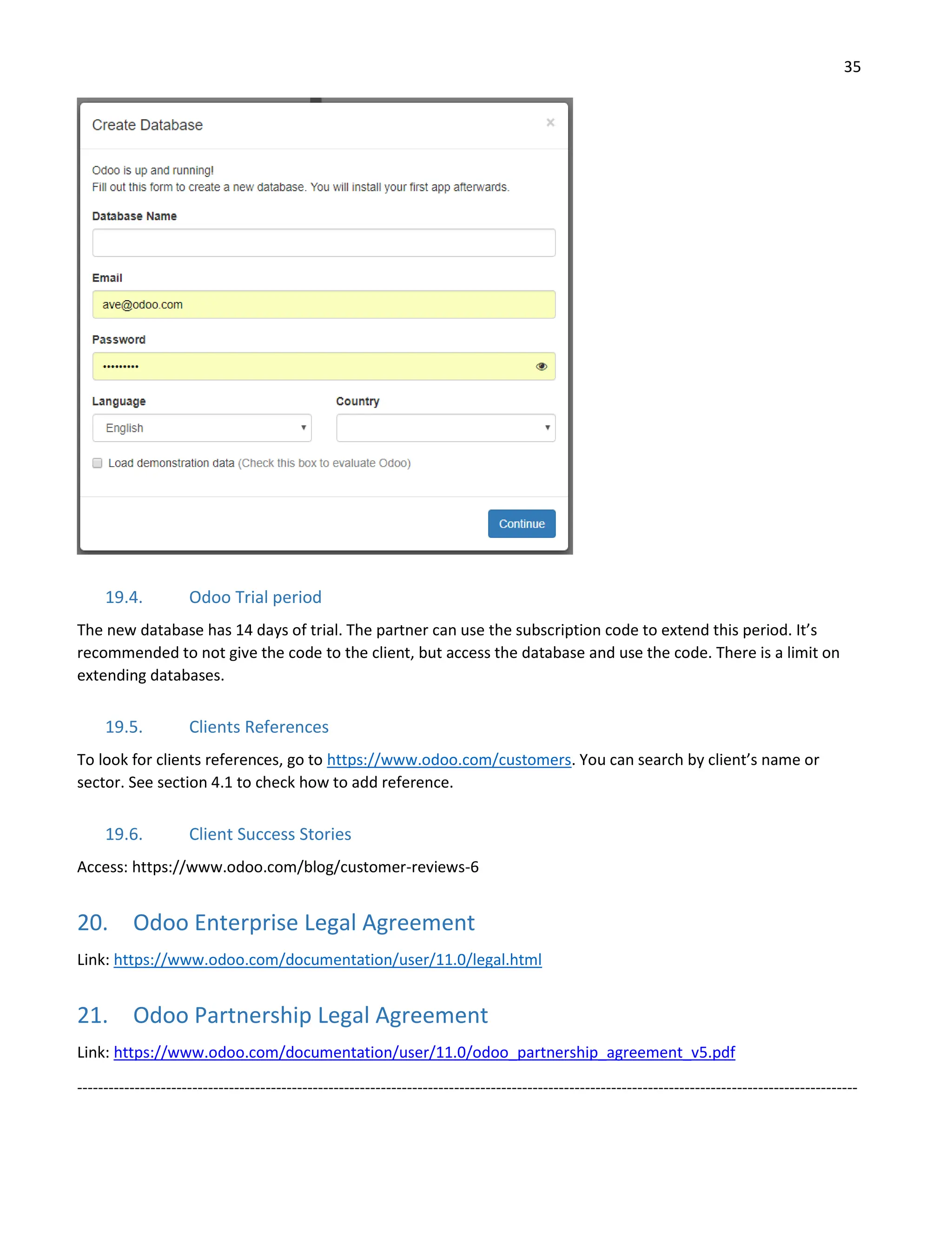 35
19.4. Odoo Trial period
The new database has 14 days of trial. The partner can use the subscription code to extend this period. It’s
recommended to not give the code to the client, but access the database and use the code. There is a limit on
extending databases.
19.5. Clients References
To look for clients references, go to https://www.odoo.com/customers. You can search by client’s name or
sector. See section 4.1 to check how to add reference.
19.6. Client Success Stories
Access: https://www.odoo.com/blog/customer-reviews-6
20. Odoo Enterprise Legal Agreement
Link: https://www.odoo.com/documentation/user/11.0/legal.html
21. Odoo Partnership Legal Agreement
Link: https://www.odoo.com/documentation/user/11.0/odoo_partnership_agreement_v5.pdf
-----------------------------------------------------------------------------------------------------------------------------------------------------
 