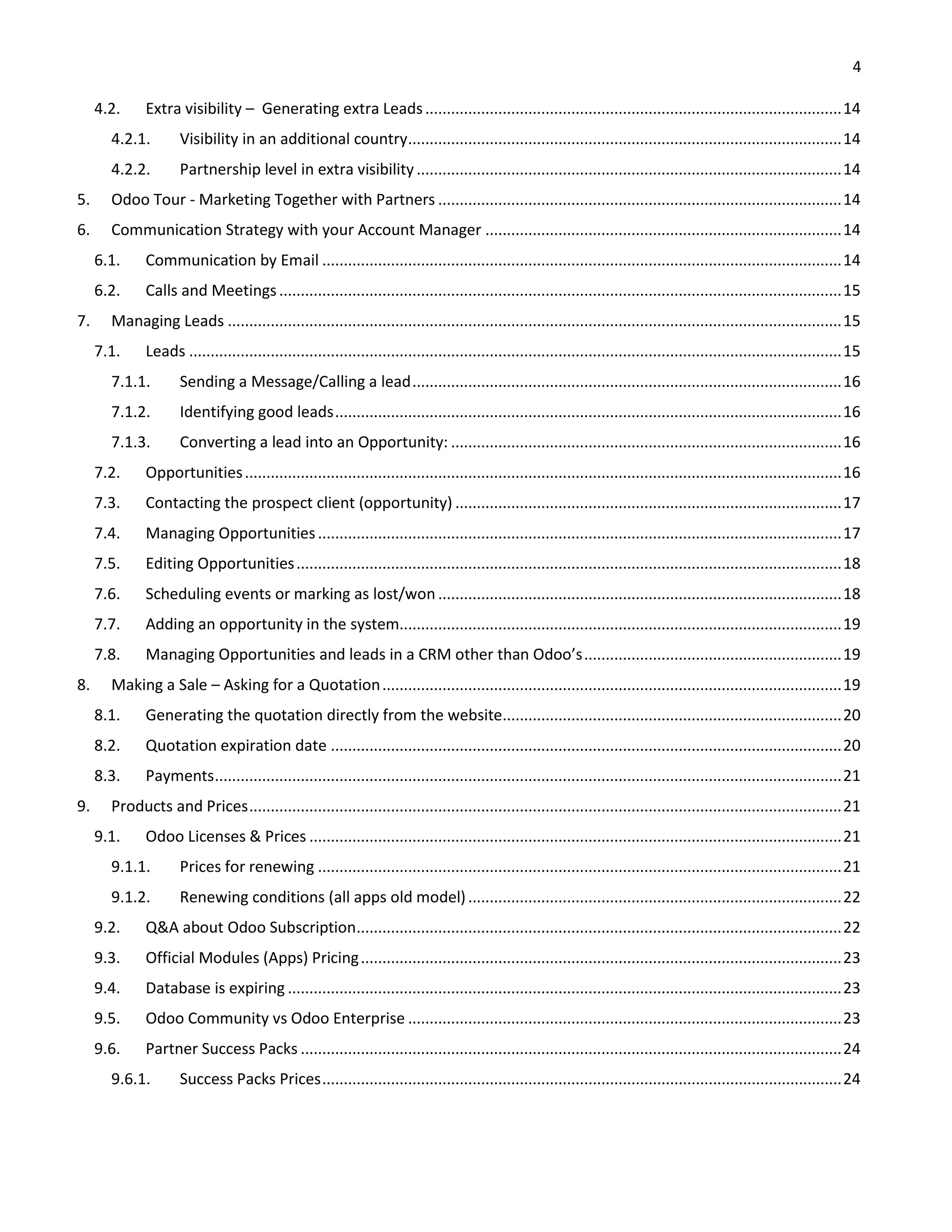 4
4.2. Extra visibility – Generating extra Leads.................................................................................................14
4.2.1. Visibility in an additional country.....................................................................................................14
4.2.2. Partnership level in extra visibility...................................................................................................14
5. Odoo Tour - Marketing Together with Partners ..............................................................................................14
6. Communication Strategy with your Account Manager ...................................................................................14
6.1. Communication by Email .........................................................................................................................14
6.2. Calls and Meetings...................................................................................................................................15
7. Managing Leads ...............................................................................................................................................15
7.1. Leads ........................................................................................................................................................15
7.1.1. Sending a Message/Calling a lead....................................................................................................16
7.1.2. Identifying good leads......................................................................................................................16
7.1.3. Converting a lead into an Opportunity: ...........................................................................................16
7.2. Opportunities...........................................................................................................................................16
7.3. Contacting the prospect client (opportunity) ..........................................................................................17
7.4. Managing Opportunities..........................................................................................................................17
7.5. Editing Opportunities...............................................................................................................................18
7.6. Scheduling events or marking as lost/won..............................................................................................18
7.7. Adding an opportunity in the system.......................................................................................................19
7.8. Managing Opportunities and leads in a CRM other than Odoo’s............................................................19
8. Making a Sale – Asking for a Quotation...........................................................................................................19
8.1. Generating the quotation directly from the website...............................................................................20
8.2. Quotation expiration date .......................................................................................................................20
8.3. Payments..................................................................................................................................................21
9. Products and Prices..........................................................................................................................................21
9.1. Odoo Licenses & Prices ............................................................................................................................21
9.1.1. Prices for renewing ..........................................................................................................................21
9.1.2. Renewing conditions (all apps old model).......................................................................................22
9.2. Q&A about Odoo Subscription.................................................................................................................22
9.3. Official Modules (Apps) Pricing................................................................................................................23
9.4. Database is expiring .................................................................................................................................23
9.5. Odoo Community vs Odoo Enterprise .....................................................................................................23
9.6. Partner Success Packs ..............................................................................................................................24
9.6.1. Success Packs Prices.........................................................................................................................24
 