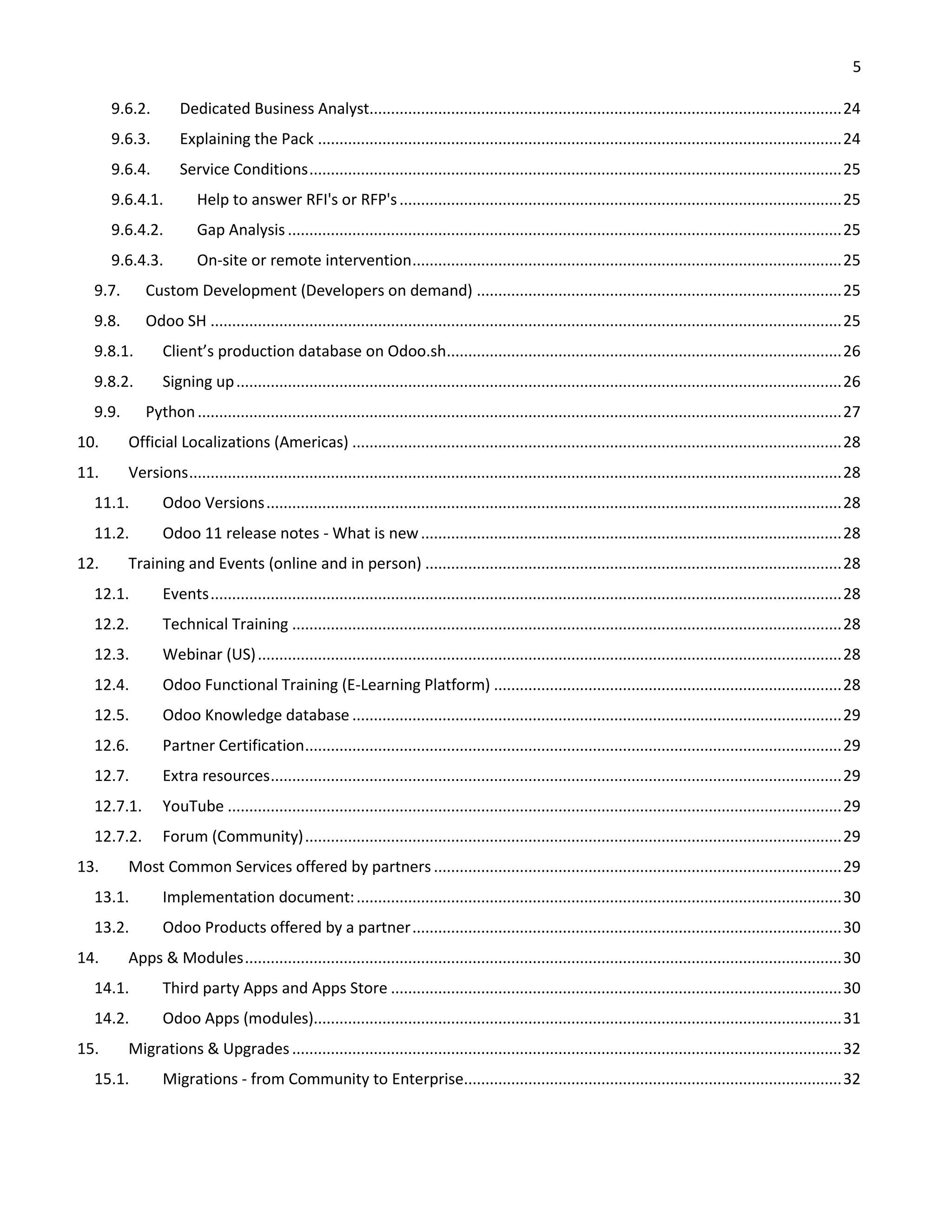 5
9.6.2. Dedicated Business Analyst..............................................................................................................24
9.6.3. Explaining the Pack ..........................................................................................................................24
9.6.4. Service Conditions............................................................................................................................25
9.6.4.1. Help to answer RFI's or RFP's.......................................................................................................25
9.6.4.2. Gap Analysis .................................................................................................................................25
9.6.4.3. On-site or remote intervention....................................................................................................25
9.7. Custom Development (Developers on demand) .....................................................................................25
9.8. Odoo SH ...................................................................................................................................................25
9.8.1. Client’s production database on Odoo.sh............................................................................................26
9.8.2. Signing up.............................................................................................................................................26
9.9. Python......................................................................................................................................................27
10. Official Localizations (Americas) ..................................................................................................................28
11. Versions........................................................................................................................................................28
11.1. Odoo Versions......................................................................................................................................28
11.2. Odoo 11 release notes - What is new..................................................................................................28
12. Training and Events (online and in person) .................................................................................................28
12.1. Events...................................................................................................................................................28
12.2. Technical Training ................................................................................................................................28
12.3. Webinar (US)........................................................................................................................................28
12.4. Odoo Functional Training (E-Learning Platform) .................................................................................28
12.5. Odoo Knowledge database ..................................................................................................................29
12.6. Partner Certification.............................................................................................................................29
12.7. Extra resources.....................................................................................................................................29
12.7.1. YouTube ...............................................................................................................................................29
12.7.2. Forum (Community).............................................................................................................................29
13. Most Common Services offered by partners ...............................................................................................29
13.1. Implementation document:.................................................................................................................30
13.2. Odoo Products offered by a partner....................................................................................................30
14. Apps & Modules...........................................................................................................................................30
14.1. Third party Apps and Apps Store .........................................................................................................30
14.2. Odoo Apps (modules)...........................................................................................................................31
15. Migrations & Upgrades................................................................................................................................32
15.1. Migrations - from Community to Enterprise........................................................................................32
 