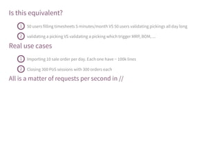 Is this equivalent?
Real use cases
All is a matter of requests per second in //
50 users filling timesheets 5 minutes/month VS 50 users validating pickings all day long1
validating a picking VS validating a picking which trigger MRP, BOM, ...2
Importing 10 sale order per day. Each one have ~ 100k lines1
Closing 300 PoS sessions with 300 orders each2
 