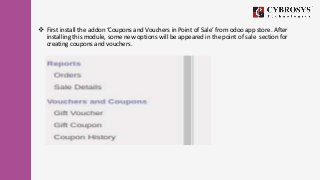  First install the addon ‘Coupons and Vouchers in Point of Sale’ from odoo app store. After
installing this module, some ...
