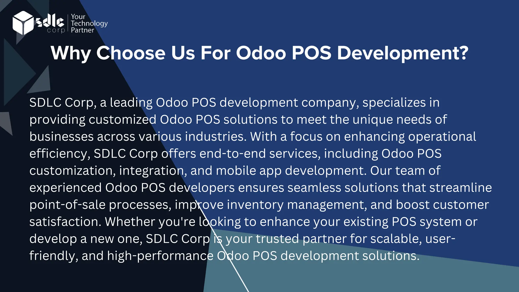 Why Choose Us For Odoo POS Development?
SDLC Corp, a leading Odoo POS development company, specializes in
providing customized Odoo POS solutions to meet the unique needs of
businesses across various industries. With a focus on enhancing operational
efficiency, SDLC Corp offers end-to-end services, including Odoo POS
customization, integration, and mobile app development. Our team of
experienced Odoo POS developers ensures seamless solutions that streamline
point-of-sale processes, improve inventory management, and boost customer
satisfaction. Whether you're looking to enhance your existing POS system or
develop a new one, SDLC Corp is your trusted partner for scalable, user-
friendly, and high-performance Odoo POS development solutions.
 