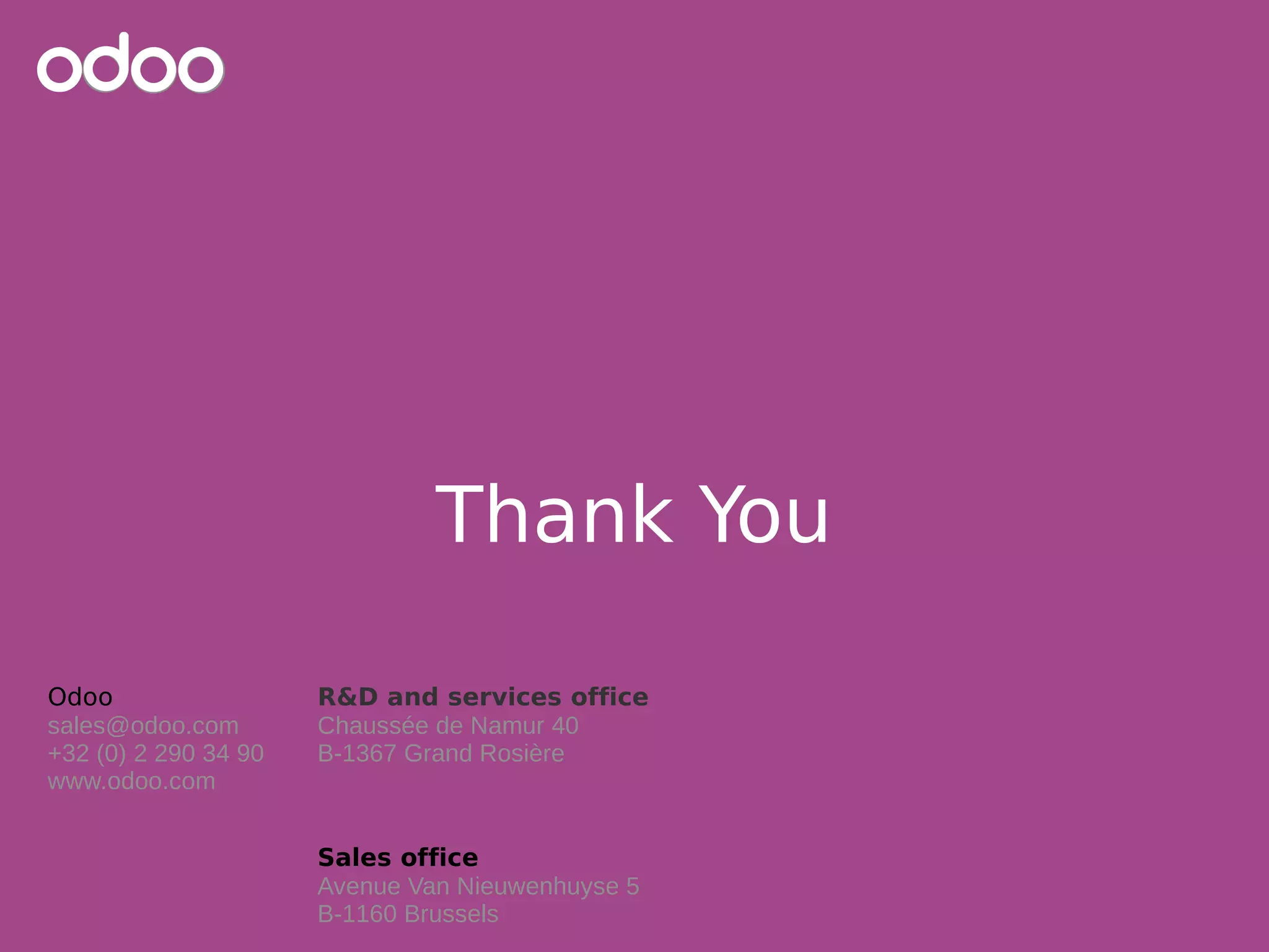 Odoo
sales@odoo.com
+32 (0) 2 290 34 90
www.odoo.com
R&D and services office
Chaussée de Namur 40
B-1367 Grand Rosière
Sales office
Avenue Van Nieuwenhuyse 5
B-1160 Brussels
Thank You