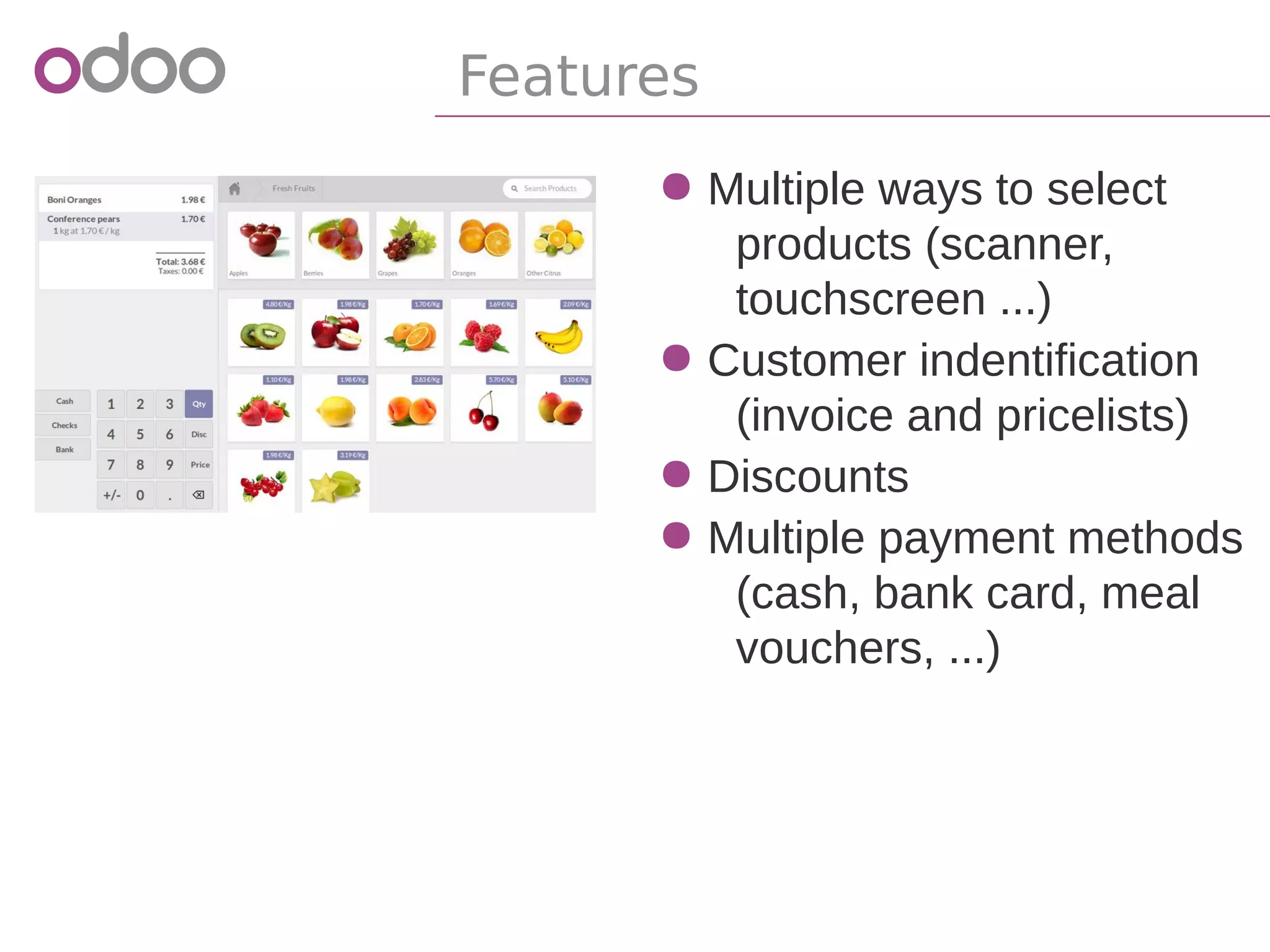 ● Multiple ways to select
products (scanner,
touchscreen ...)
● Customer indentification
● Invoice
● Pricelists
● Discounts
● Multiple payment methods
(cash, bank card, meal
vouchers, ...)
Features