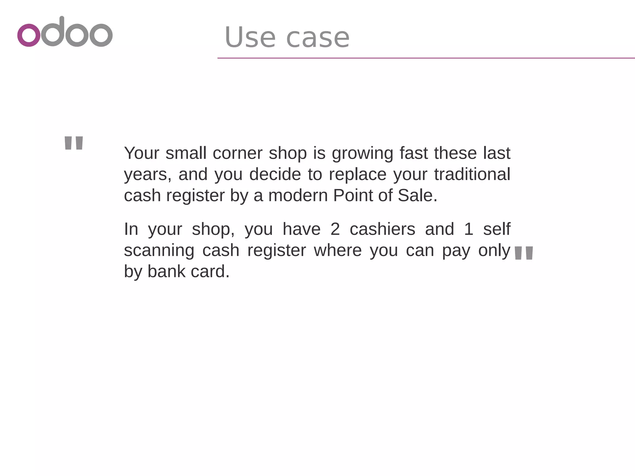"
"
Your small corner shop is growing fast these last
years, and you decide to replace your traditional
cash register by a modern Point of Sale.
In your shop, you have 2 cashiers and 1 self
scanning cash register where you can pay only
by bank card.
Use case