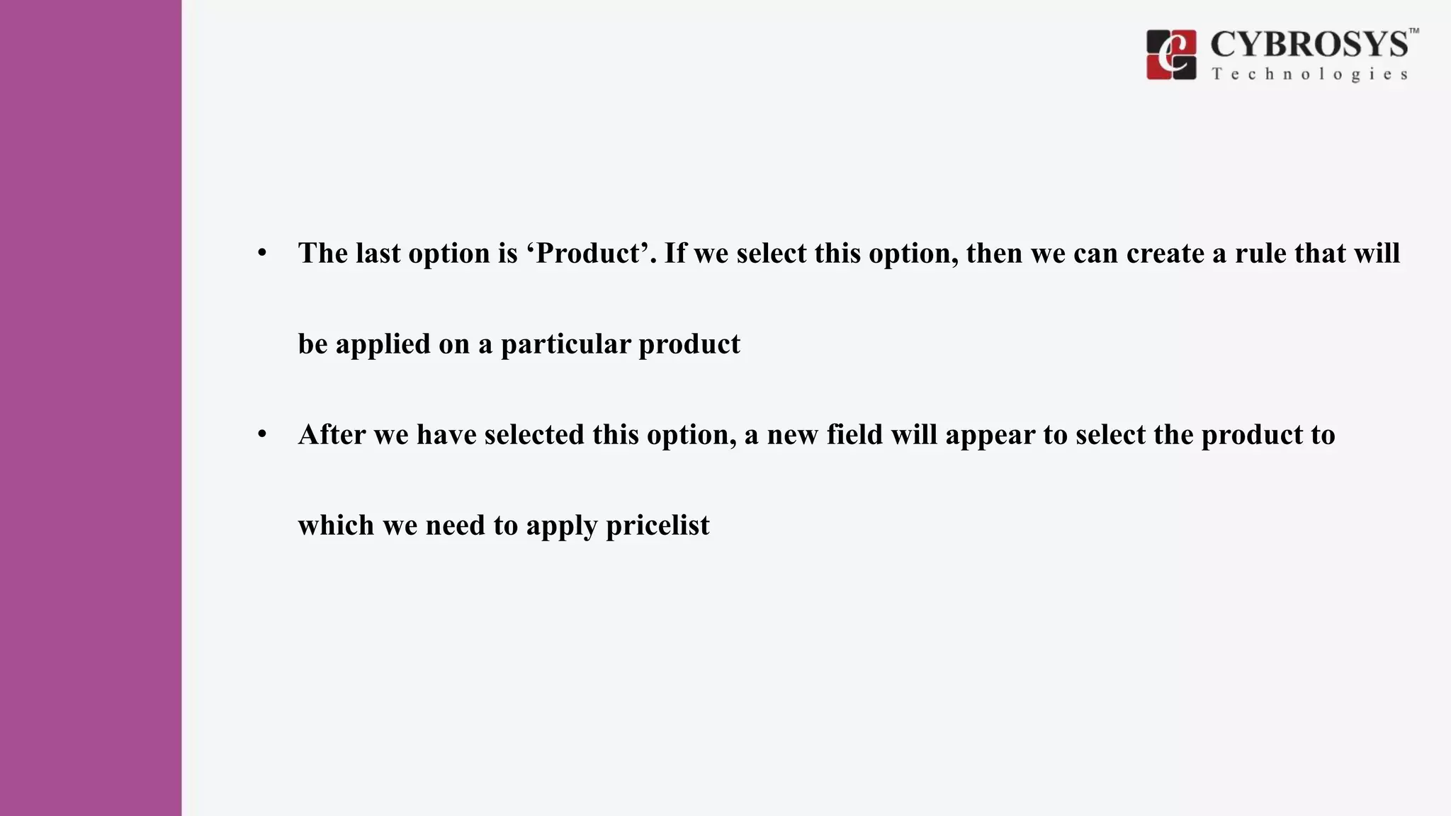 • The last option is ‘Product’. If we select this option, then we can create a rule that will
be applied on a particular product
• After we have selected this option, a new field will appear to select the product to
which we need to apply pricelist
 