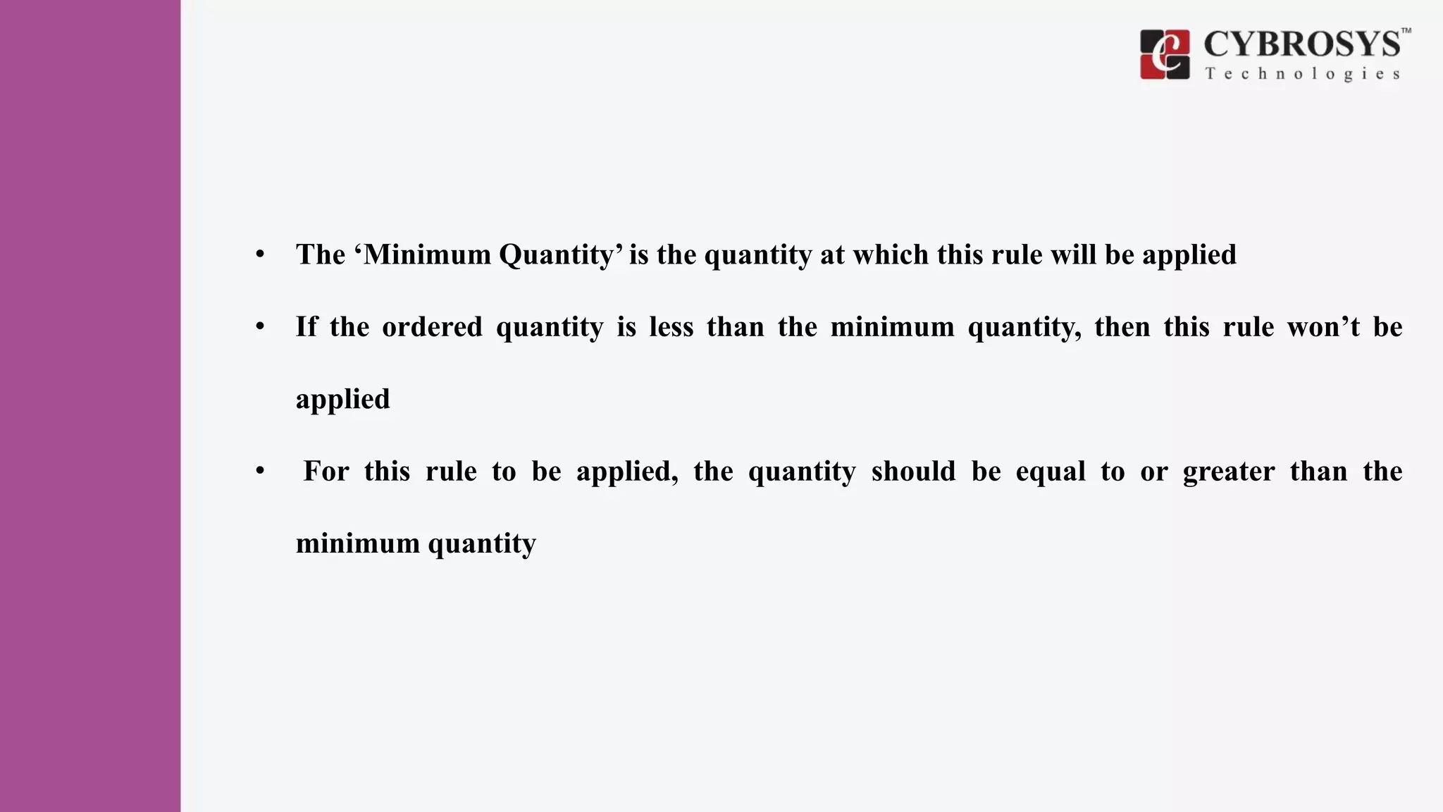 • The ‘Minimum Quantity’ is the quantity at which this rule will be applied
• If the ordered quantity is less than the minimum quantity, then this rule won’t be
applied
• For this rule to be applied, the quantity should be equal to or greater than the
minimum quantity
 