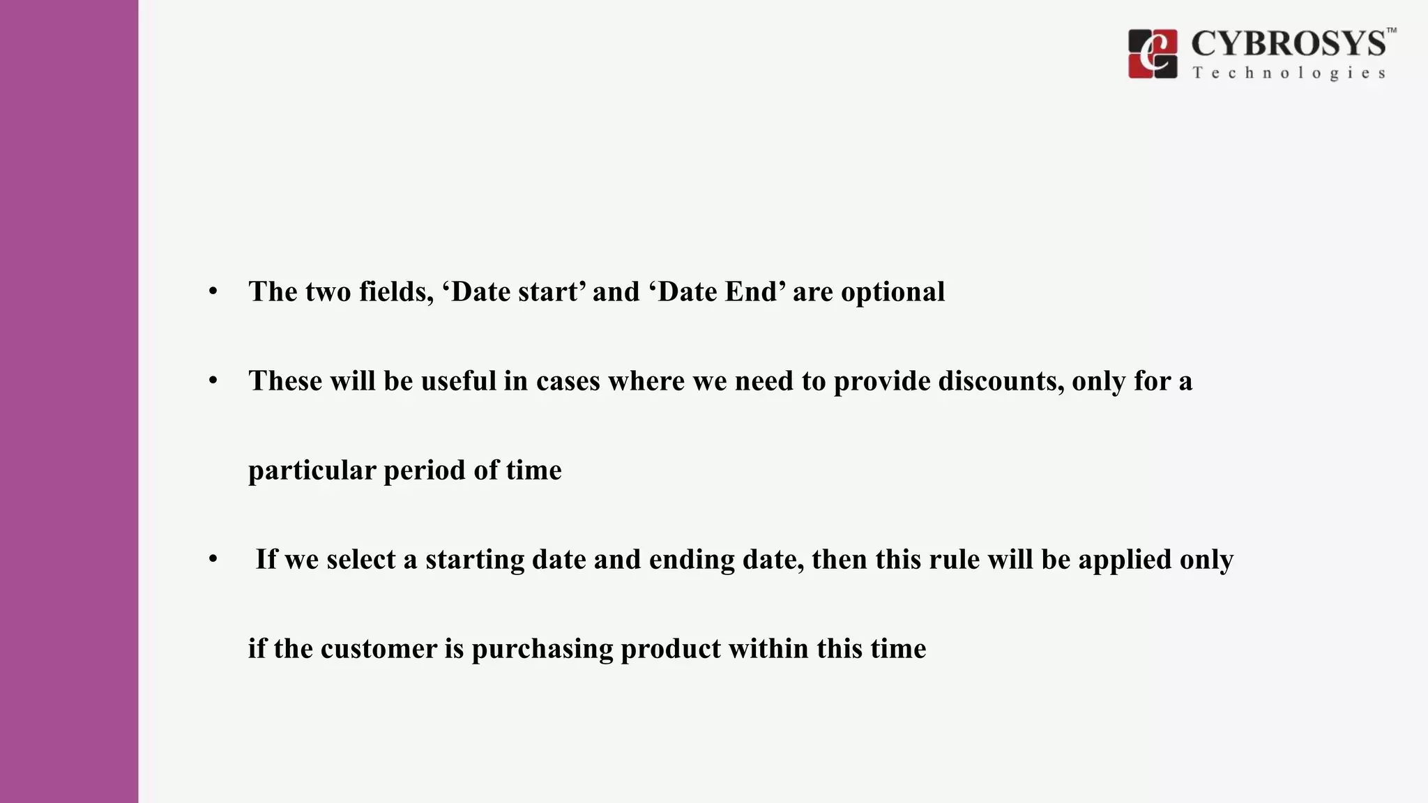 • The two fields, ‘Date start’ and ‘Date End’ are optional
• These will be useful in cases where we need to provide discounts, only for a
particular period of time
• If we select a starting date and ending date, then this rule will be applied only
if the customer is purchasing product within this time
 